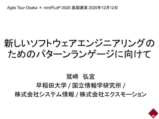 新しいソフトウェアエンジニアリングの
ためのパターンランゲージに向けて
鷲崎 弘宜
早稲田大学 / 国立情報学研究所 /
株式会社システム情報 / 株式会社エクスモーション
Agile Tour Osaka × miniPLoP 2020 基調講演 2020年12月12日
 