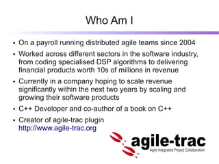 Who Am I
●   On a payroll running distributed agile teams since 2004
●   Worked across different sectors in the software i...