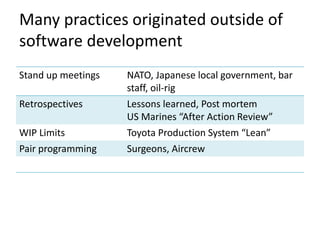Many practices originated outside of 
software development 
Stand up meetings NATO, Japanese local government, bar 
staff, oil-rig 
Retrospectives Lessons learned, Post mortem 
US Marines “After Action Review” 
WIP Limits Toyota Production System “Lean” 
Pair programming Surgeons, Aircrew 
 