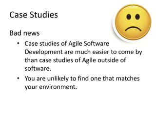 Case Studies 
Bad news 
• Case studies of Agile Software 
Development are much easier to come by 
than case studies of Agile outside of 
software. 
• You are unlikely to find one that matches 
your environment. 
 