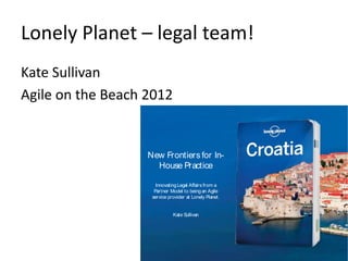 Lonely Planet – legal team! 
Kate Sullivan 
Agile on the Beach 2012 
New Frontiers for In- 
House Practice 
Innovating Legal Affairs from a 
Partner Model to being an Agile 
service provider at Lonely Planet. 
Kate Sullivan 
 