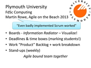 Plymouth University 
FdSc Computing 
Martin Rowe, Agile on the Beach 2013 
“Even badly implemented Scrum worked” 
• Boards - Information Radiator – Visualize! 
• Deadlines & time boxes (marking students!) 
• Work “Product” Backlog + work breakdown 
• Stand-ups (weekly) 
Agile bound team together 
 