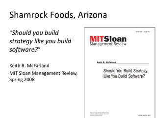 Shamrock Foods, Arizona 
“Should you build 
strategy like you build 
software?” 
Keith R. McFarland 
MIT Sloan Management Review, 
Spring 2008 
 