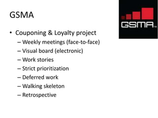 GSMA 
• Couponing & Loyalty project 
– Weekly meetings (face-to-face) 
– Visual board (electronic) 
– Work stories 
– Strict prioritization 
– Deferred work 
– Walking skeleton 
– Retrospective 
 