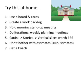 Try this at home… 
1. Use a board & cards 
2. Create a work backlog 
3. Hold morning stand-up meeting 
4. Do iterations: weekly planning meetings 
5. Cards: -> Stories -> Vertical slices worth £££ 
6. Don’t bother with estimates (#NoEstimates) 
7. Get a Coach 
 