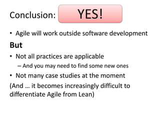 Conclusion: 
YES! 
• Agile will work outside software development 
But 
• Not all practices are applicable 
– And you may need to find some new ones 
• Not many case studies at the moment 
(And … it becomes increasingly difficult to 
differentiate Agile from Lean) 
 