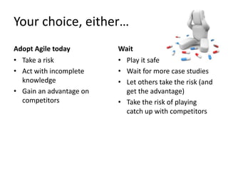 Your choice, either… 
Adopt Agile today 
• Take a risk 
• Act with incomplete 
knowledge 
• Gain an advantage on 
competitors 
Wait 
• Play it safe 
• Wait for more case studies 
• Let others take the risk (and 
get the advantage) 
• Take the risk of playing 
catch up with competitors 
 