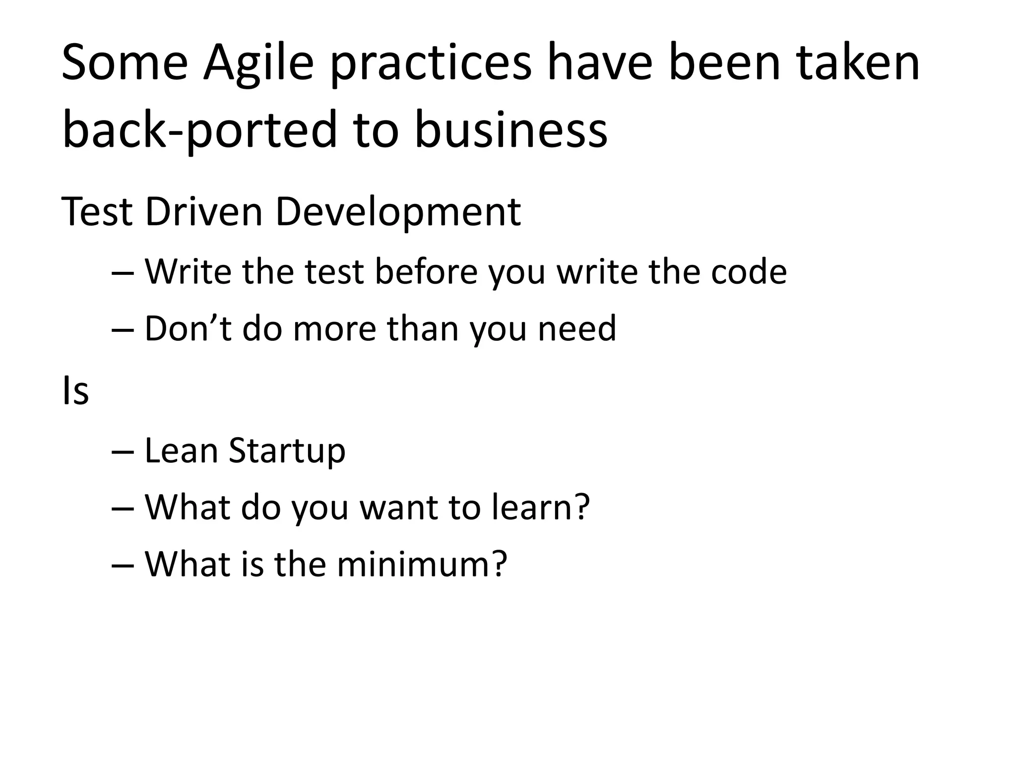 Some Agile practices have been taken 
back-ported to business 
Test Driven Development 
– Write the test before you write the code 
– Don’t do more than you need 
Is 
– Lean Startup 
– What do you want to learn? 
– What is the minimum? 
 