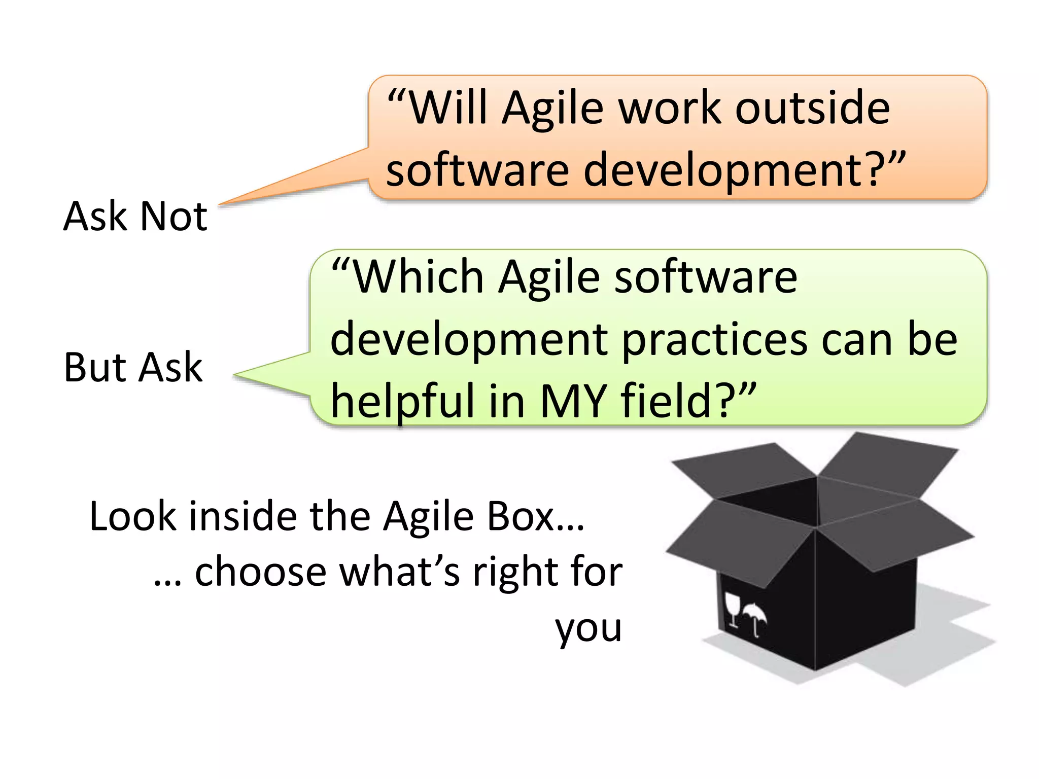 Ask Not 
“Will Agile work outside 
software development?” 
“Which Agile software 
development practices can be 
helpful in MY field?” 
But Ask 
Look inside the Agile Box… 
… choose what’s right for 
you 
 