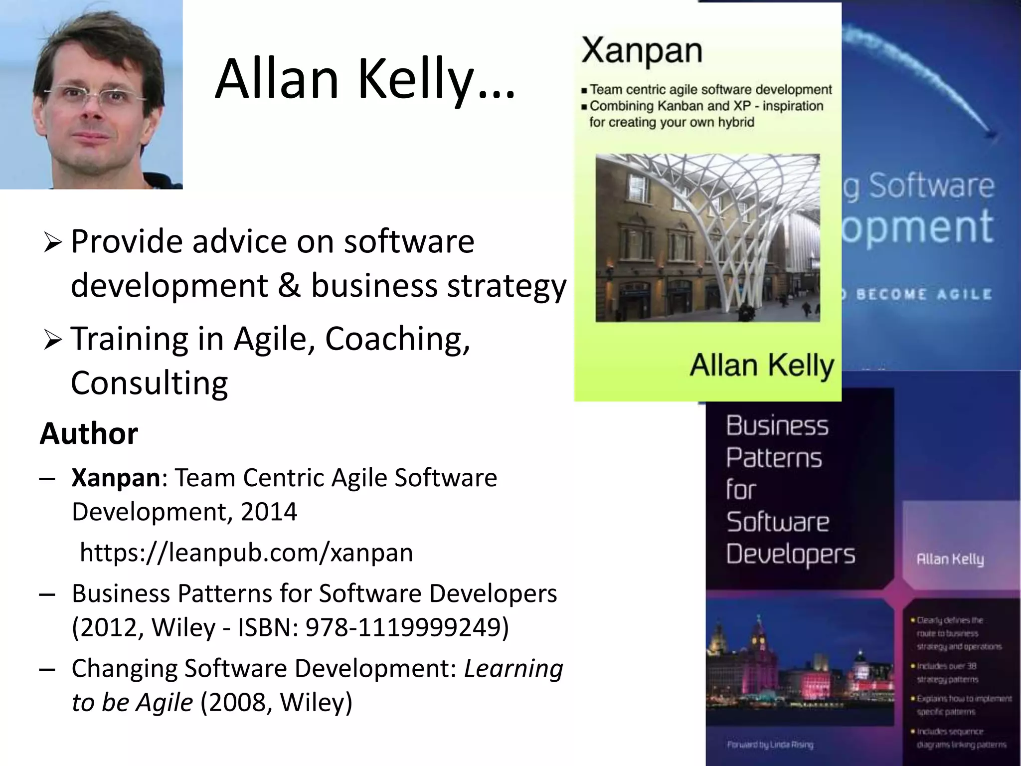 Allan Kelly… 
 Provide advice on software 
development & business strategy 
 Training in Agile, Coaching, 
Consulting 
Author 
– Xanpan: Team Centric Agile Software 
Development, 2014 
https://leanpub.com/xanpan 
– Business Patterns for Software Developers 
(2012, Wiley - ISBN: 978-1119999249) 
– Changing Software Development: Learning 
to be Agile (2008, Wiley) 
 