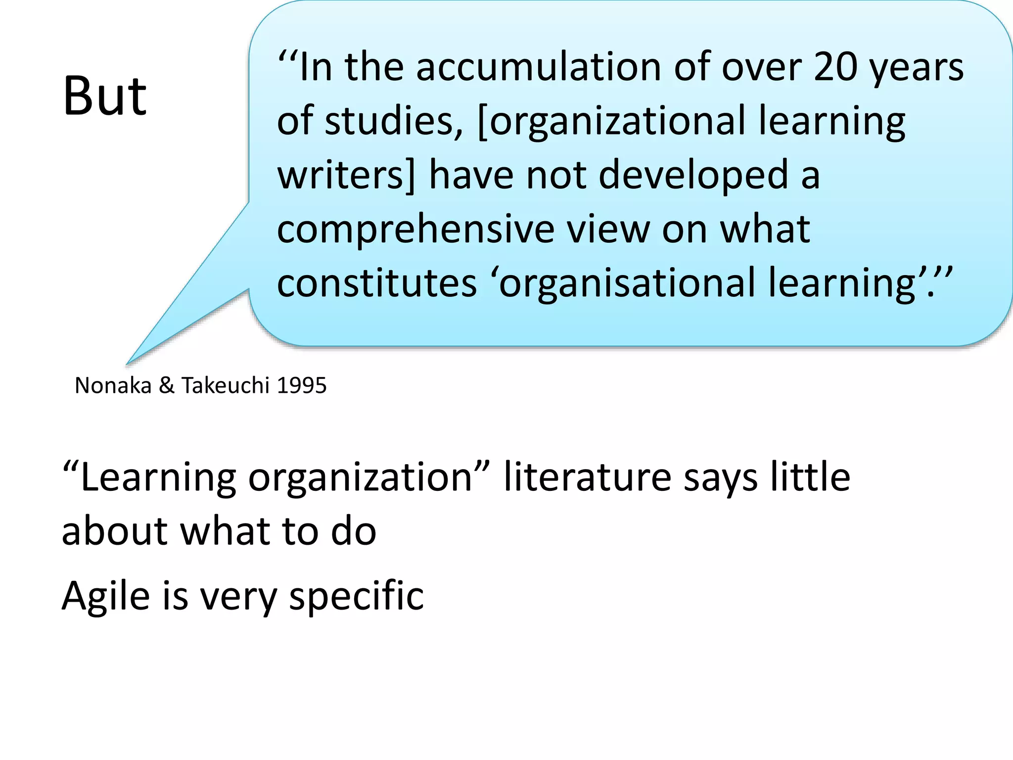 But 
‘‘In the accumulation of over 20 years 
of studies, [organizational learning 
writers] have not developed a 
comprehensive view on what 
constitutes ‘organisational learning’.’’ 
Nonaka & Takeuchi 1995 
“Learning organization” literature says little 
about what to do 
Agile is very specific 
 