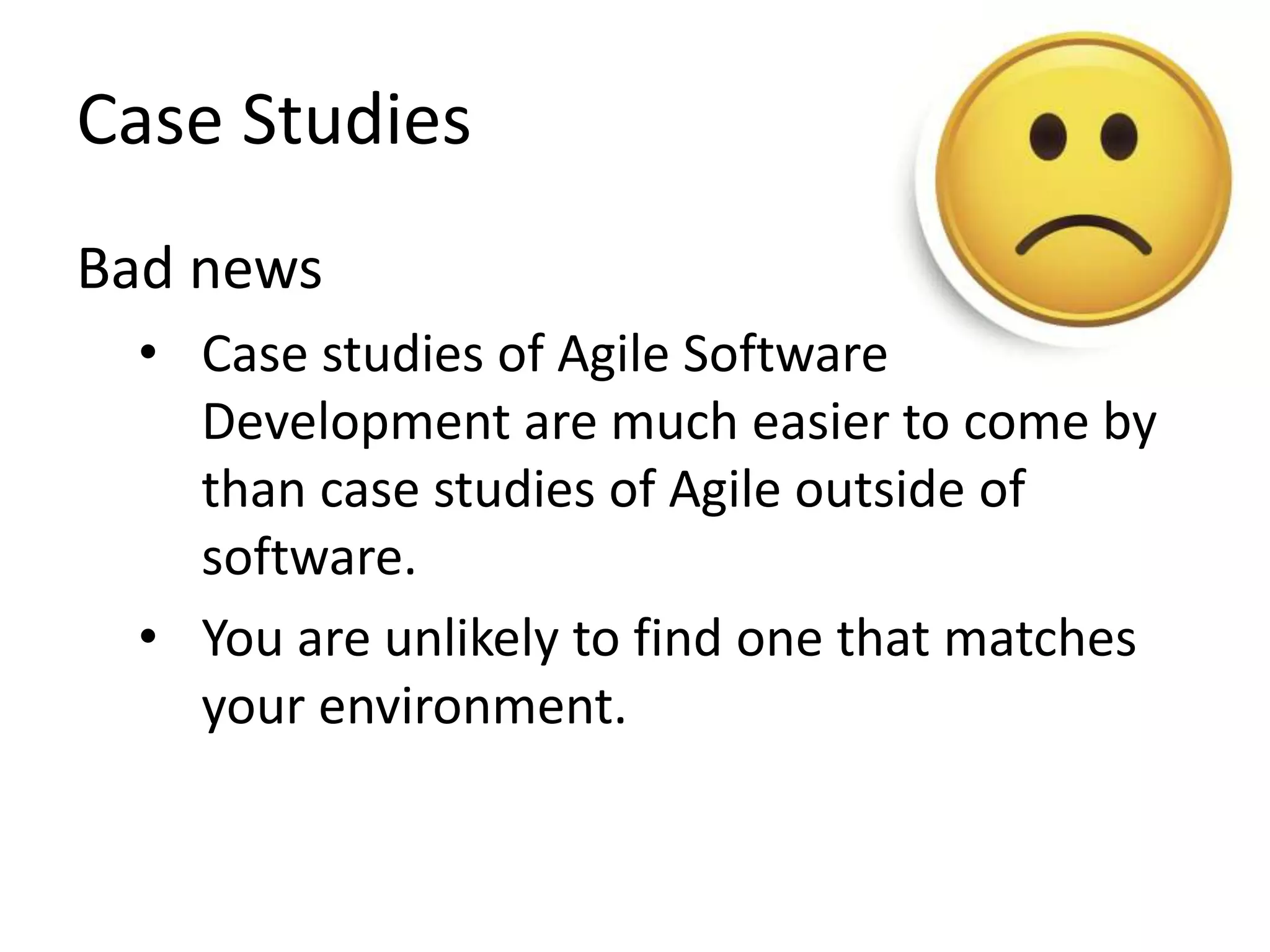 Case Studies 
Bad news 
• Case studies of Agile Software 
Development are much easier to come by 
than case studies of Agile outside of 
software. 
• You are unlikely to find one that matches 
your environment. 
 