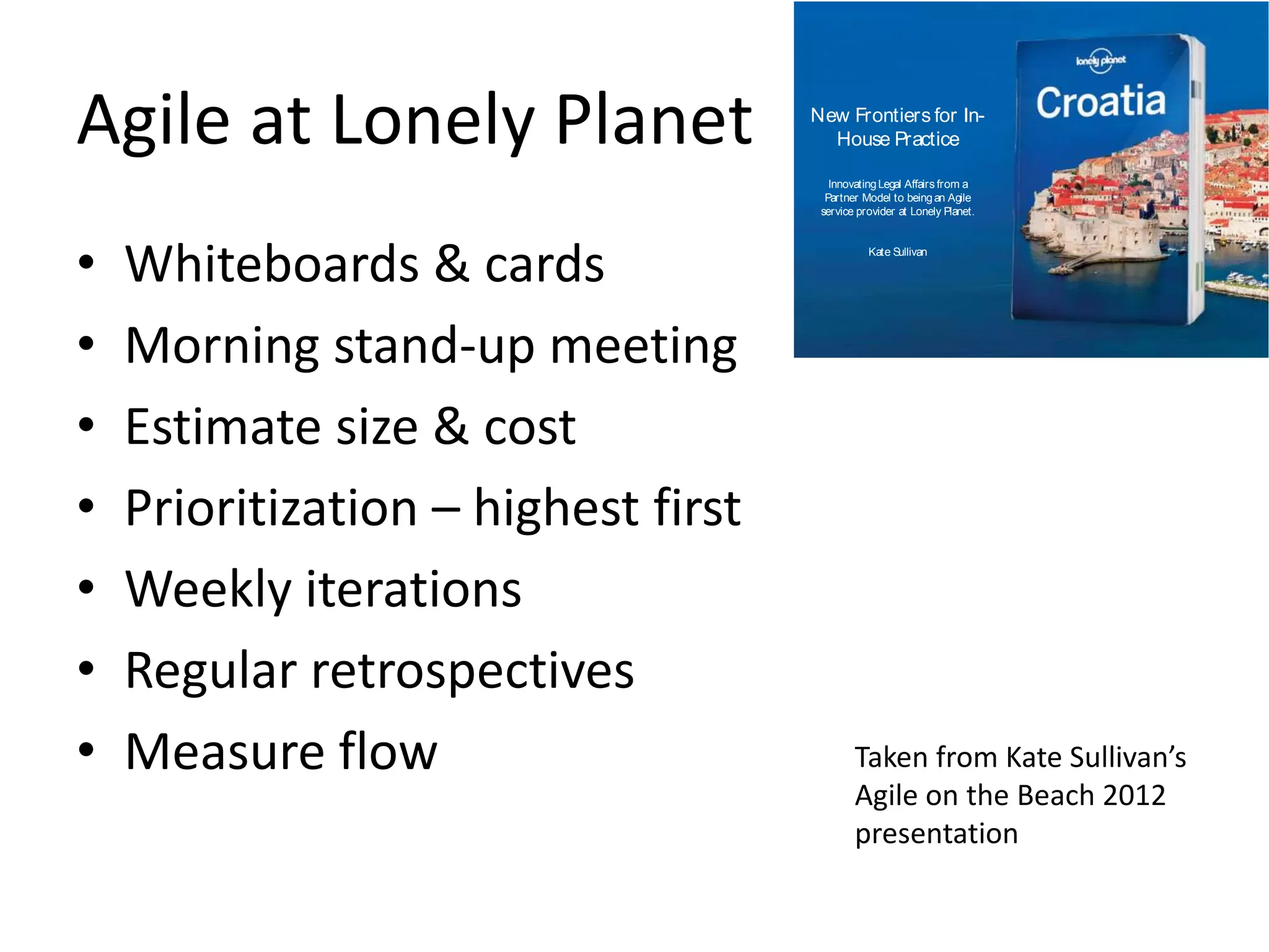 Agile at Lonely Planet 
• Whiteboards & cards 
• Morning stand-up meeting 
• Estimate size & cost 
• Prioritization – highest first 
• Weekly iterations 
• Regular retrospectives 
• Measure flow 
New Frontiers for In- 
House Practice 
Innovating Legal Affairs from a 
Partner Model to being an Agile 
service provider at Lonely Planet. 
Kate Sullivan 
Taken from Kate Sullivan’s 
Agile on the Beach 2012 
presentation 
 