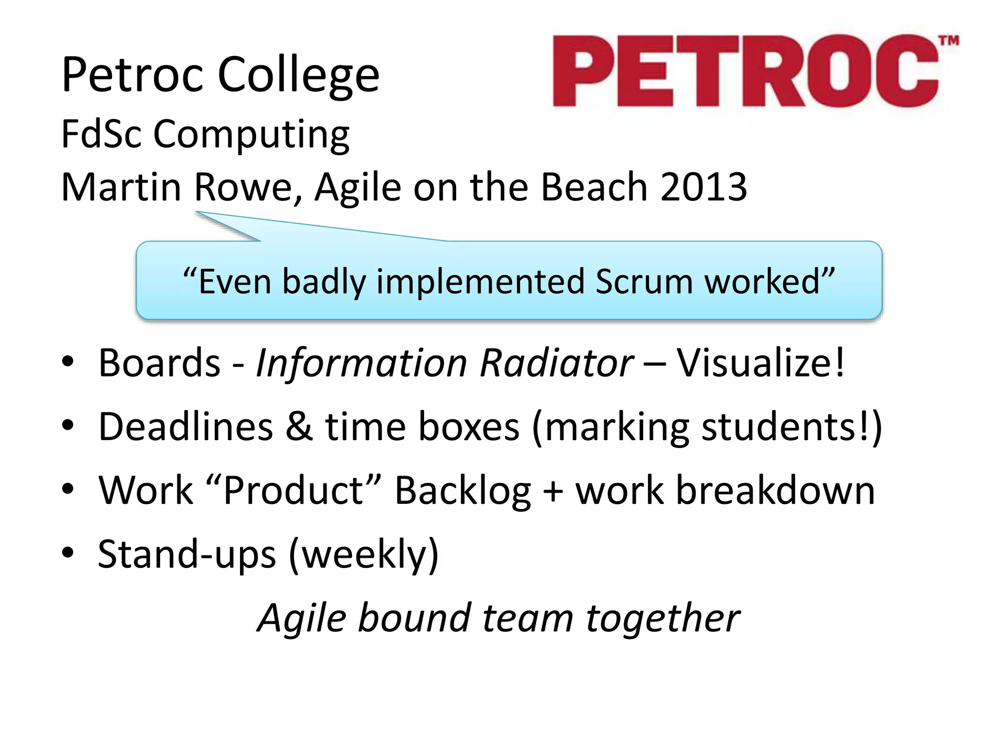 Petroc College 
FdSc Computing 
Martin Rowe, Agile on the Beach 2013 
“Even badly implemented Scrum worked” 
• Boards - Information Radiator – Visualize! 
• Deadlines & time boxes (marking students!) 
• Work “Product” Backlog + work breakdown 
• Stand-ups (weekly) 
Agile bound team together 
 