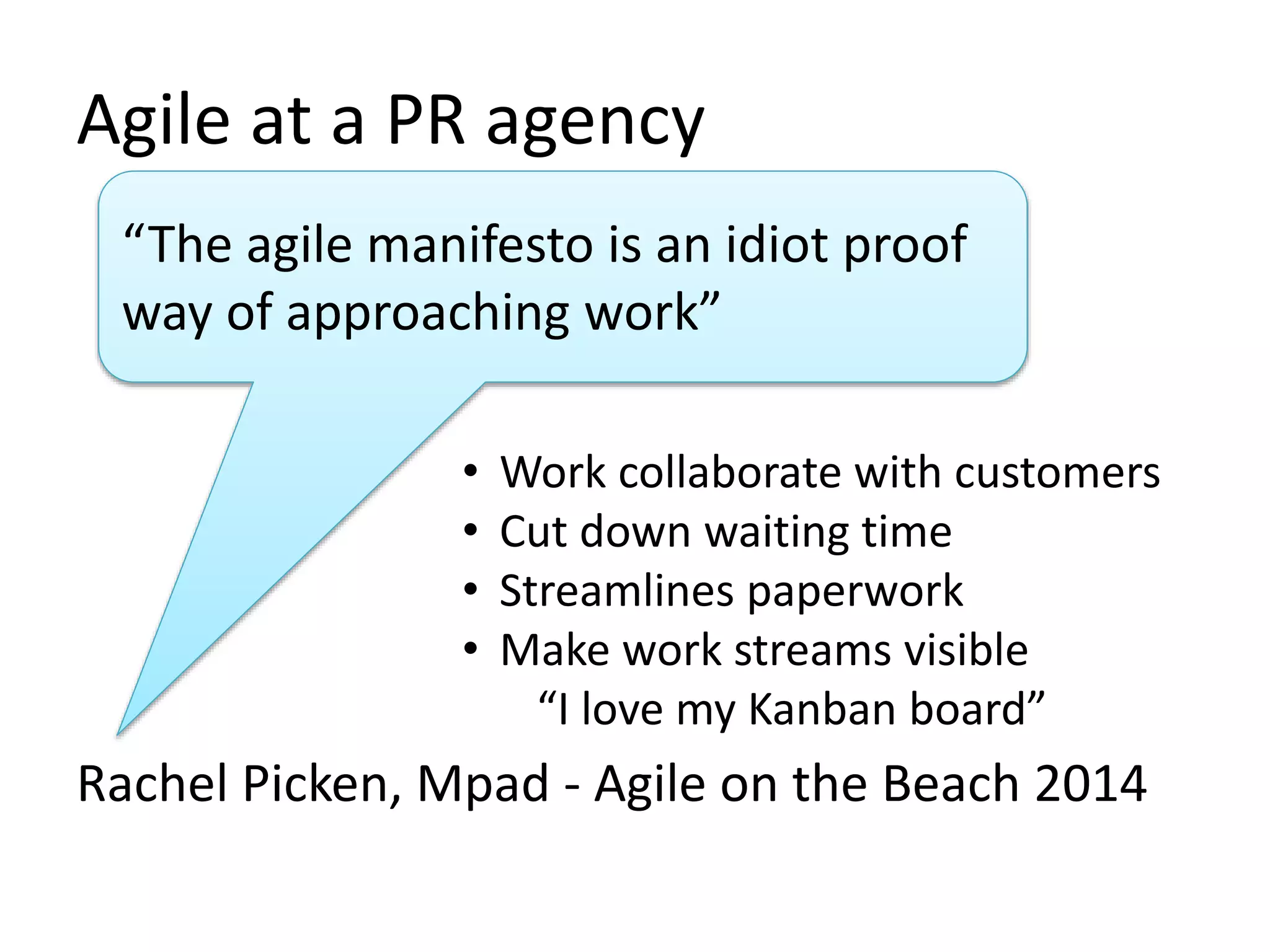 Agile at a PR agency 
“The agile manifesto is an idiot proof 
way of approaching work” 
• Work collaborate with customers 
• Cut down waiting time 
• Streamlines paperwork 
• Make work streams visible 
“I love my Kanban board” 
Rachel Picken, Mpad - Agile on the Beach 2014 
 
