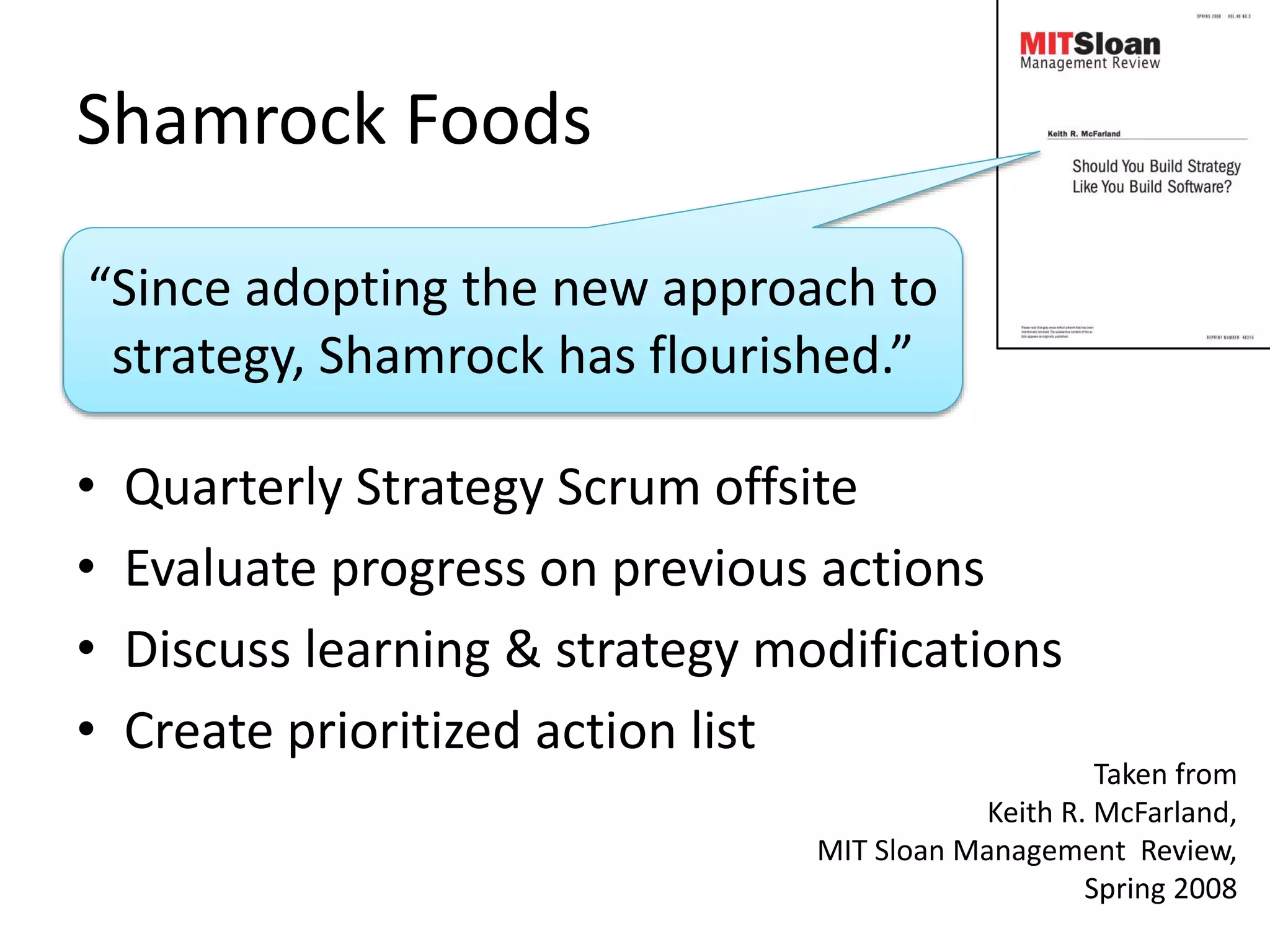 Shamrock Foods 
“Since adopting the new approach to 
strategy, Shamrock has flourished.” 
• Quarterly Strategy Scrum offsite 
• Evaluate progress on previous actions 
• Discuss learning & strategy modifications 
• Create prioritized action list 
Taken from 
Keith R. McFarland, 
MIT Sloan Management Review, 
Spring 2008 
 