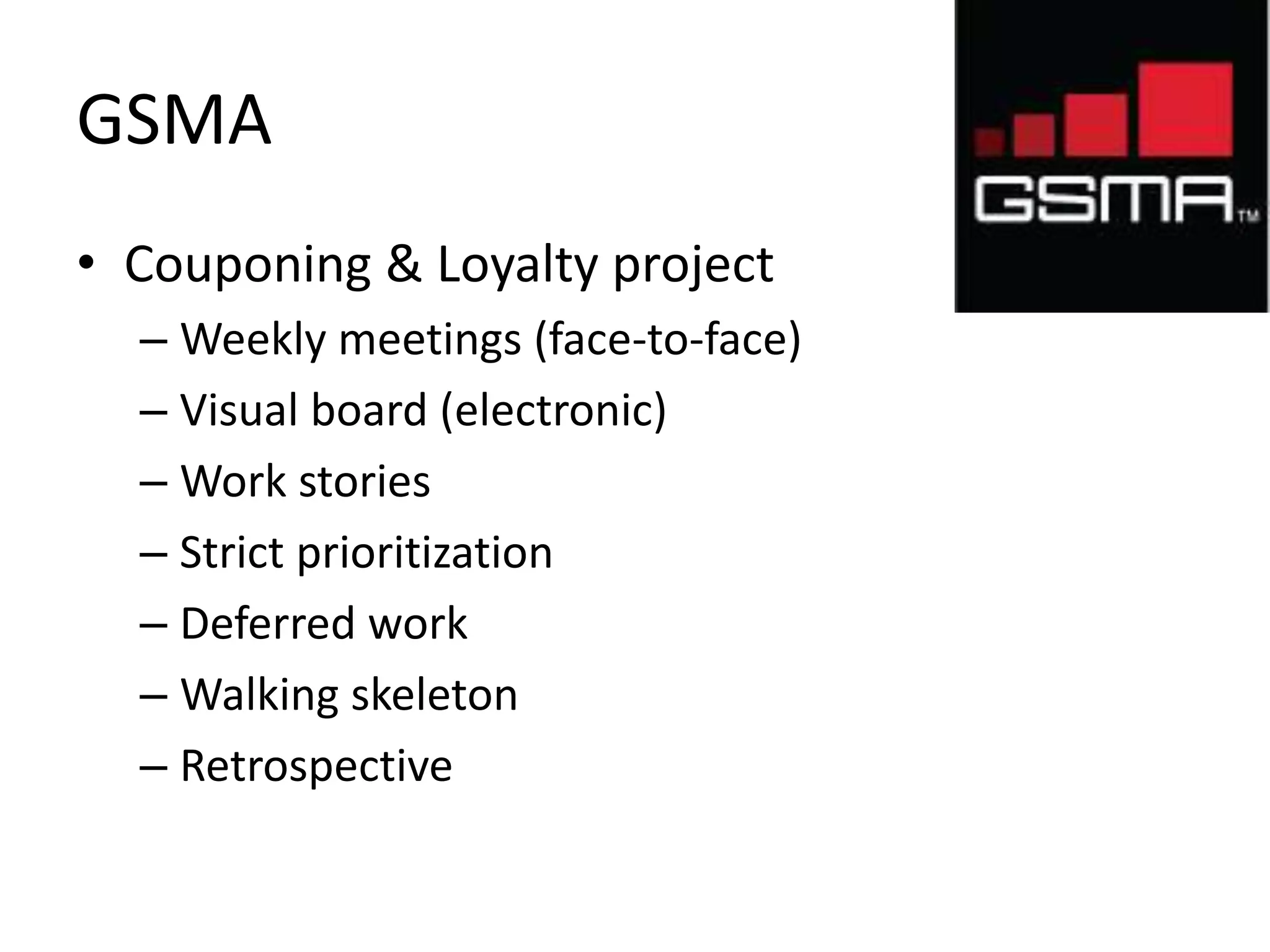 GSMA 
• Couponing & Loyalty project 
– Weekly meetings (face-to-face) 
– Visual board (electronic) 
– Work stories 
– Strict prioritization 
– Deferred work 
– Walking skeleton 
– Retrospective 
 