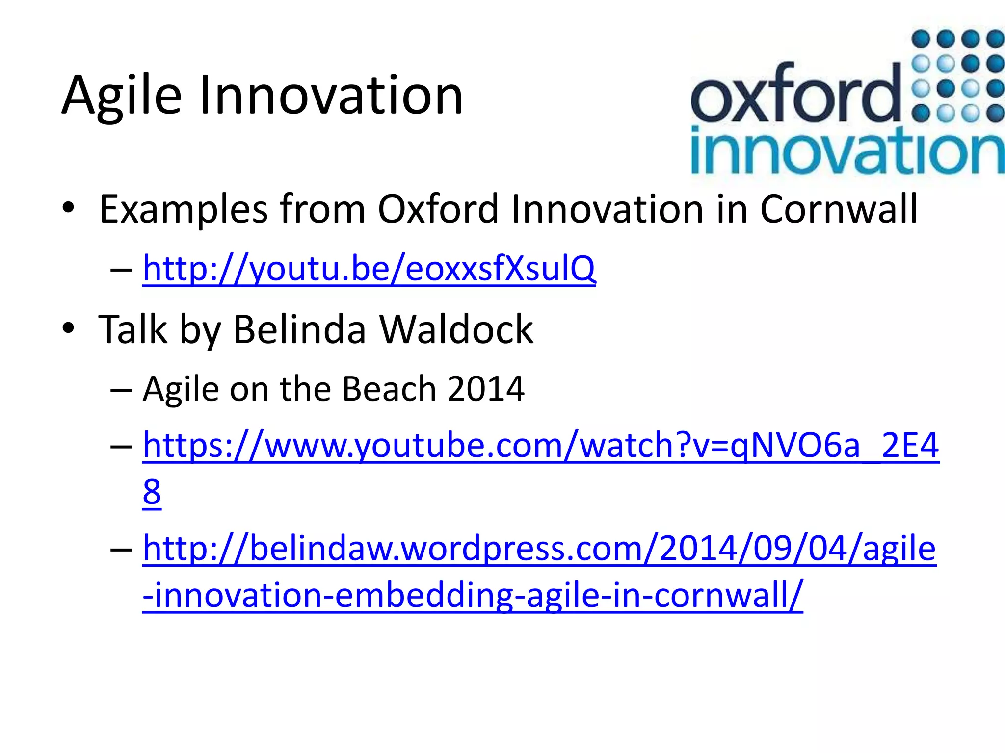 Agile Innovation 
• Examples from Oxford Innovation in Cornwall 
– http://youtu.be/eoxxsfXsulQ 
• Talk by Belinda Waldock 
– Agile on the Beach 2014 
– https://www.youtube.com/watch?v=qNVO6a_2E4 
8 
– http://belindaw.wordpress.com/2014/09/04/agile 
-innovation-embedding-agile-in-cornwall/ 
 