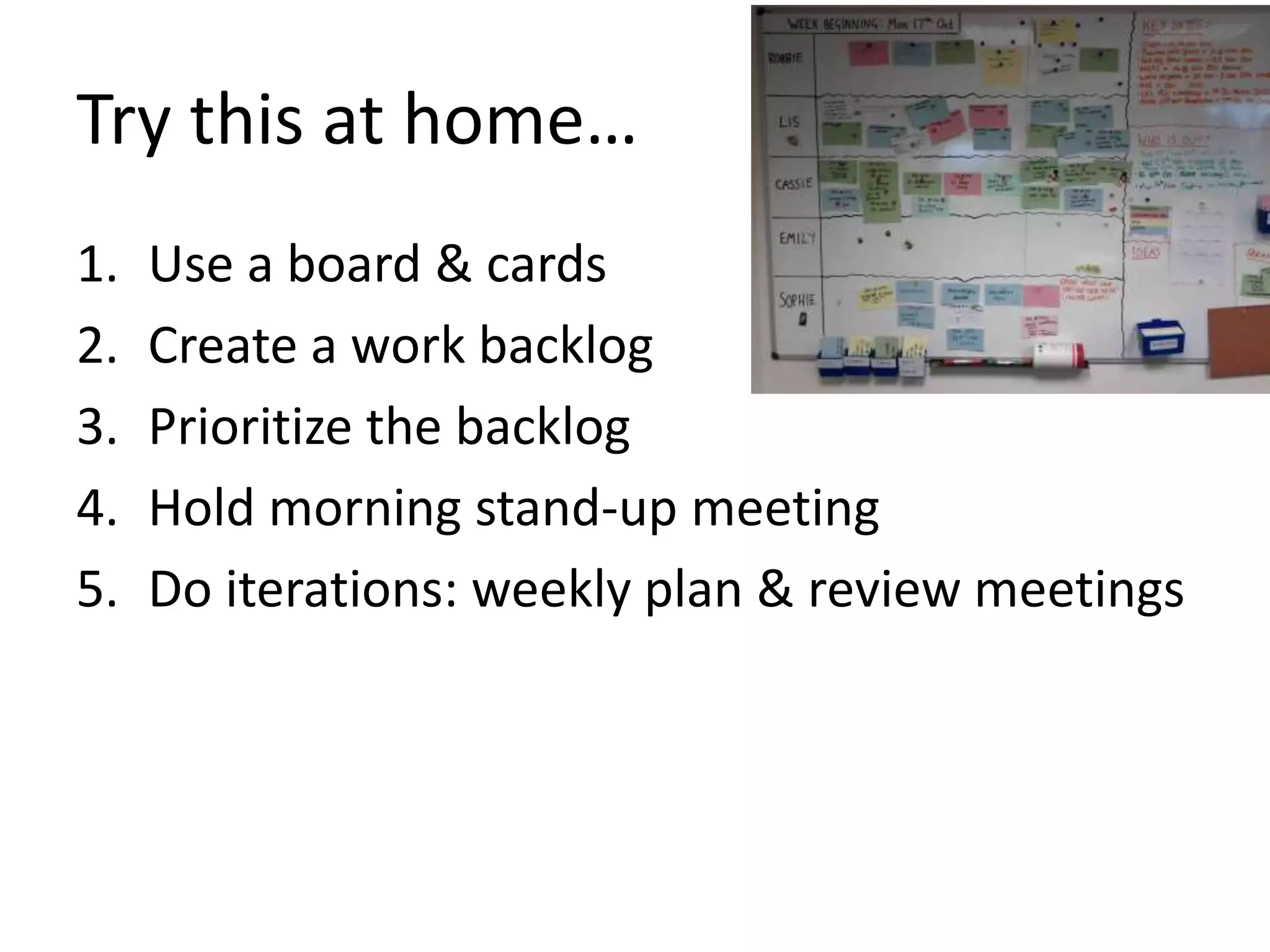 Try this at home… 
1. Use a board & cards 
2. Create a work backlog 
3. Prioritize the backlog 
4. Hold morning stand-up meeting 
5. Do iterations: weekly plan & review meetings 
 