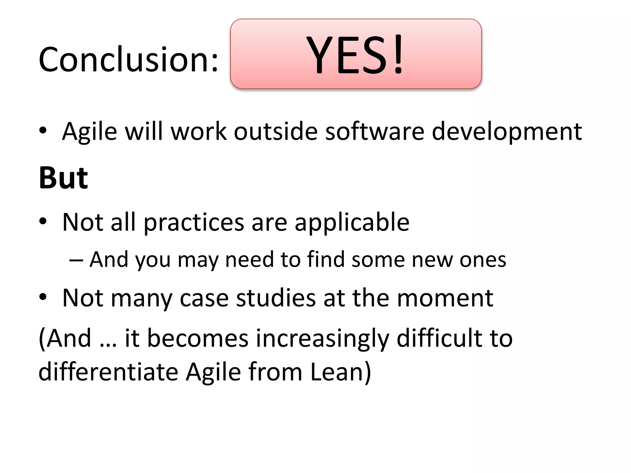 Conclusion: 
YES! 
• Agile will work outside software development 
But 
• Not all practices are applicable 
– And you may need to find some new ones 
• Not many case studies at the moment 
(And … it becomes increasingly difficult to 
differentiate Agile from Lean) 
 