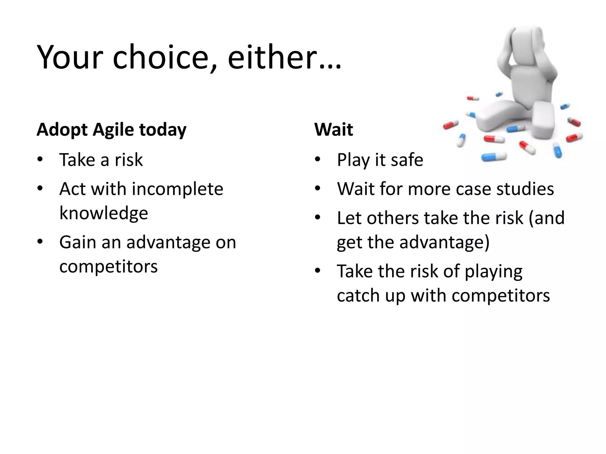 Your choice, either… 
Adopt Agile today 
• Take a risk 
• Act with incomplete 
knowledge 
• Gain an advantage on 
competitors 
Wait 
• Play it safe 
• Wait for more case studies 
• Let others take the risk (and 
get the advantage) 
• Take the risk of playing 
catch up with competitors 
 