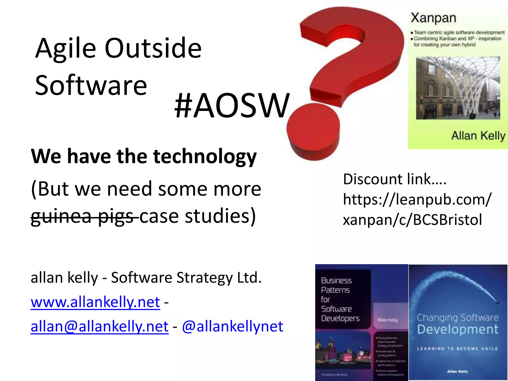 Agile Outside 
Software 
We have the technology 
(But we need some more 
guinea pigs case studies) 
allan kelly - Software Strategy Ltd. 
www.allankelly.net - 
allan@allankelly.net -@allankellynet 
Discount link…. 
https://leanpub.com/ 
xanpan/c/BCSBristol 
#AOSW 
