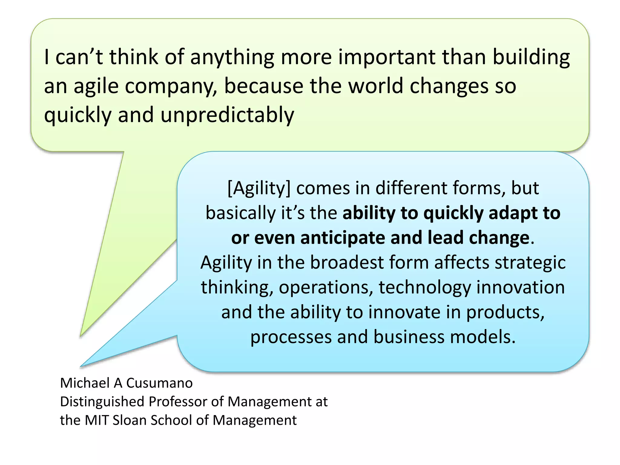 I can’t think of anything more important than building 
an agile company, because the world changes so 
quickly and unpredictably 
[Agility] comes in different forms, but 
basically it’s the ability to quickly adapt to 
or even anticipate and lead change. 
Agility in the broadest form affects strategic 
thinking, operations, technology innovation 
and the ability to innovate in products, 
processes and business models. 
Michael A Cusumano 
Distinguished Professor of Management at 
the MIT Sloan School of Management 
 