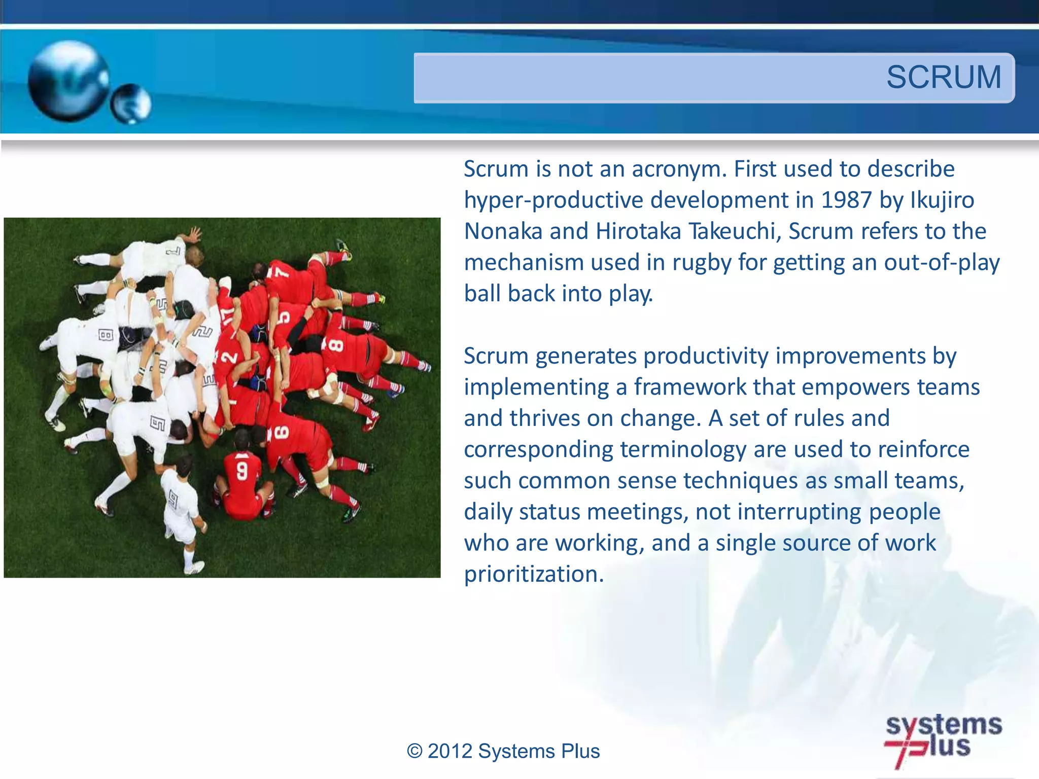 © 2012 Systems Plus
Scrum is not an acronym. First used to describe
hyper-productive development in 1987 by Ikujiro
Nonaka and Hirotaka Takeuchi, Scrum refers to the
mechanism used in rugby for getting an out-of-play
ball back into play.
Scrum generates productivity improvements by
implementing a framework that empowers teams
and thrives on change. A set of rules and
corresponding terminology are used to reinforce
such common sense techniques as small teams,
daily status meetings, not interrupting people
who are working, and a single source of work
prioritization.
SCRUM
 