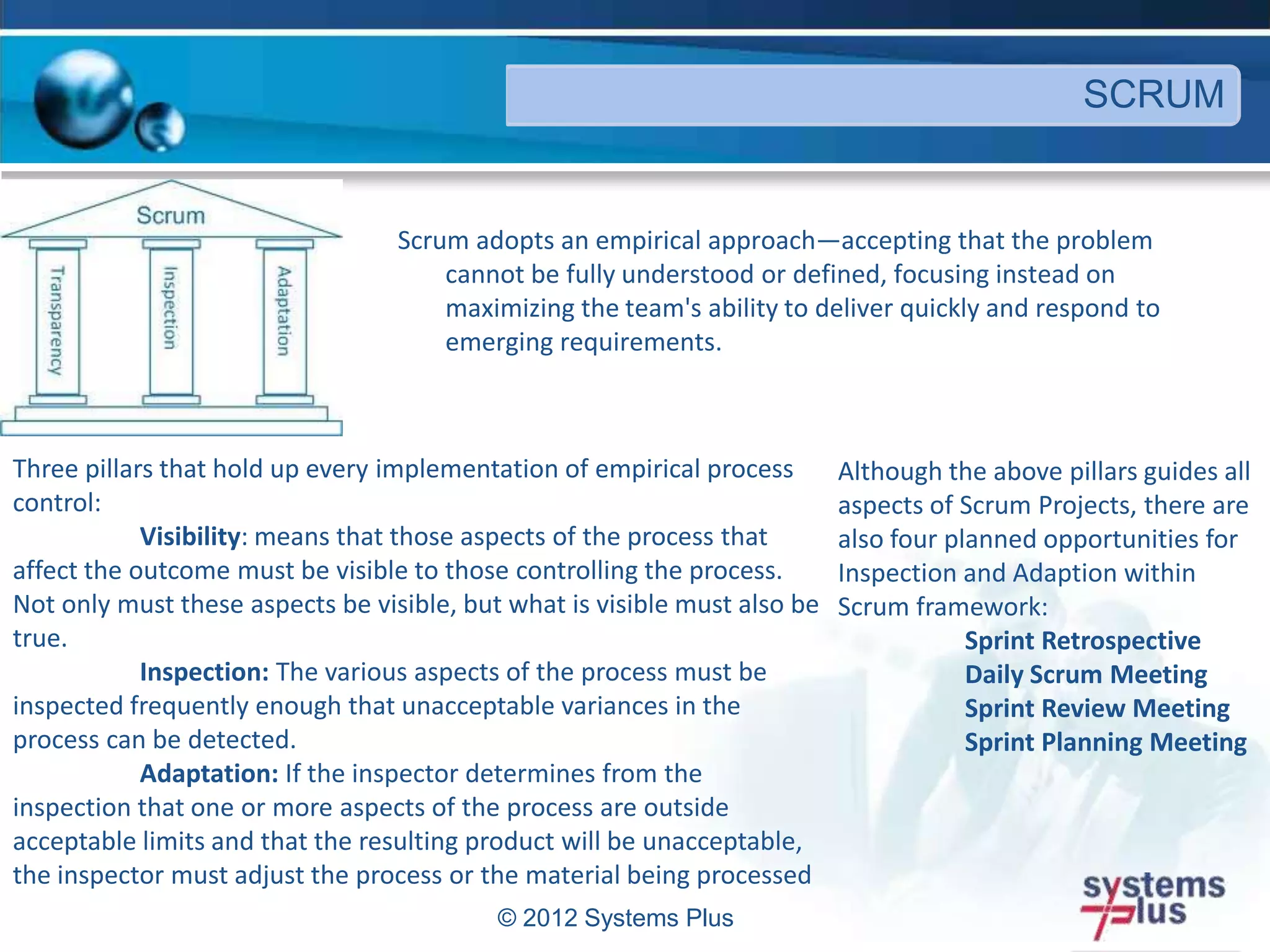 Scrum adopts an empirical approach—accepting that the problem
cannot be fully understood or defined, focusing instead on
maximizing the team's ability to deliver quickly and respond to
emerging requirements.
© 2012 Systems Plus
SCRUM
Three pillars that hold up every implementation of empirical process
control:
Visibility: means that those aspects of the process that
affect the outcome must be visible to those controlling the process.
Not only must these aspects be visible, but what is visible must also be
true.
Inspection: The various aspects of the process must be
inspected frequently enough that unacceptable variances in the
process can be detected.
Adaptation: If the inspector determines from the
inspection that one or more aspects of the process are outside
acceptable limits and that the resulting product will be unacceptable,
the inspector must adjust the process or the material being processed
Although the above pillars guides all
aspects of Scrum Projects, there are
also four planned opportunities for
Inspection and Adaption within
Scrum framework:
Sprint Retrospective
Daily Scrum Meeting
Sprint Review Meeting
Sprint Planning Meeting
 