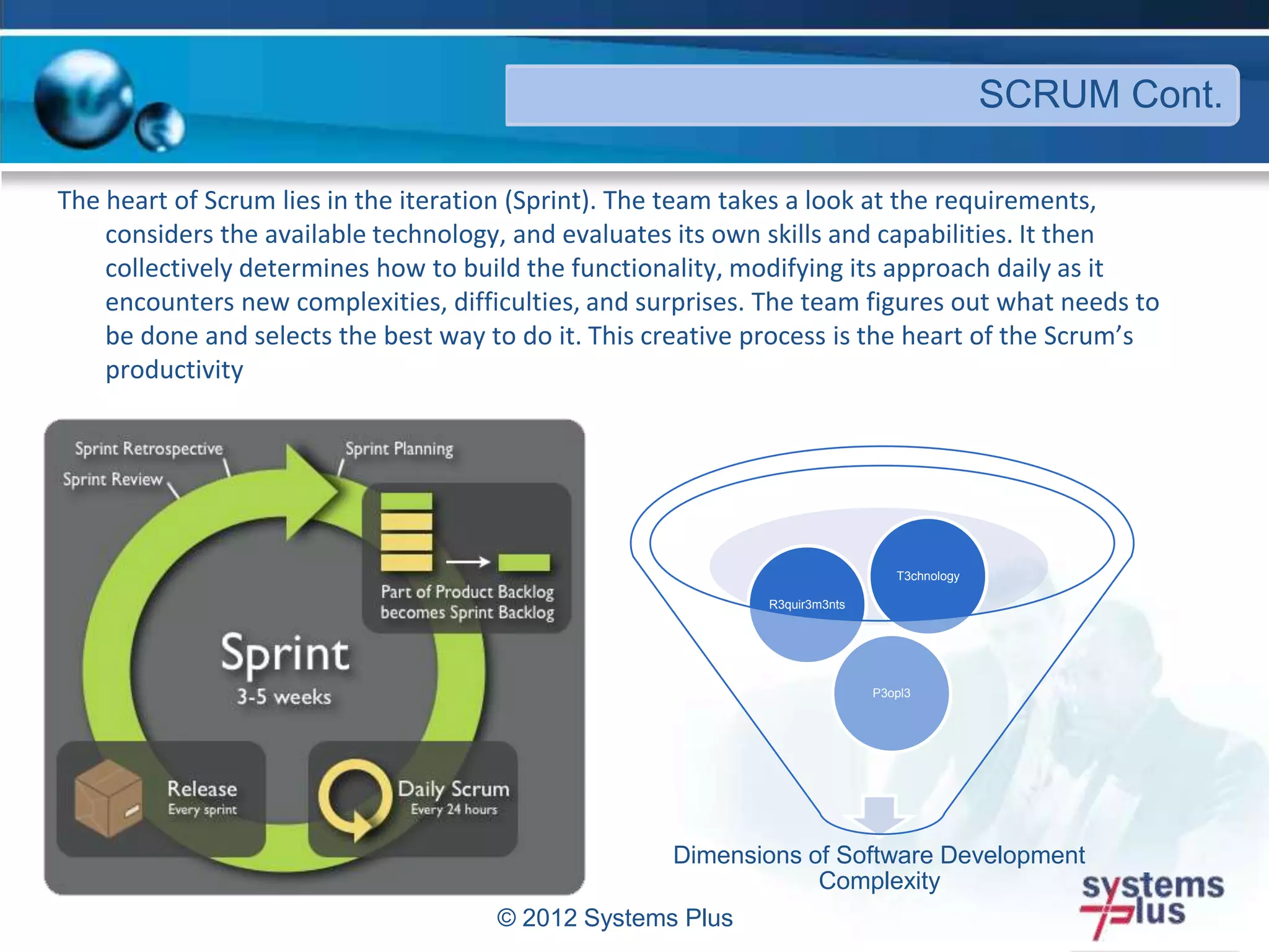 © 2012 Systems Plus
SCRUM Cont.
The heart of Scrum lies in the iteration (Sprint). The team takes a look at the requirements,
considers the available technology, and evaluates its own skills and capabilities. It then
collectively determines how to build the functionality, modifying its approach daily as it
encounters new complexities, difficulties, and surprises. The team figures out what needs to
be done and selects the best way to do it. This creative process is the heart of the Scrum’s
productivity
Dimensions of Software Development
Complexity
P3opl3
R3quir3m3nts
T3chnology
 