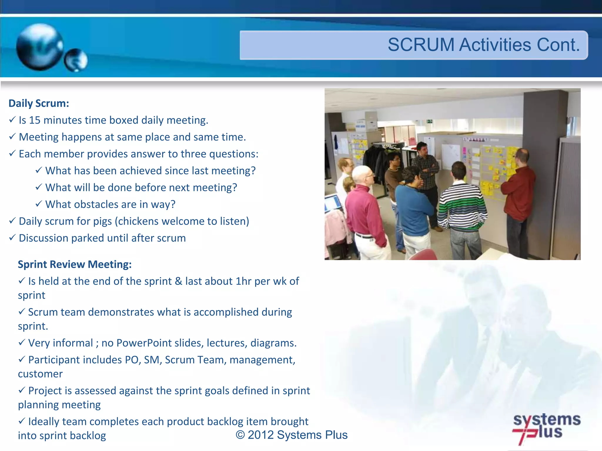Daily Scrum:
 Is 15 minutes time boxed daily meeting.
 Meeting happens at same place and same time.
 Each member provides answer to three questions:
 What has been achieved since last meeting?
 What will be done before next meeting?
 What obstacles are in way?
 Daily scrum for pigs (chickens welcome to listen)
 Discussion parked until after scrum
© 2012 Systems Plus
SCRUM Activities Cont.
Sprint Review Meeting:
 Is held at the end of the sprint & last about 1hr per wk of
sprint
 Scrum team demonstrates what is accomplished during
sprint.
 Very informal ; no PowerPoint slides, lectures, diagrams.
 Participant includes PO, SM, Scrum Team, management,
customer
 Project is assessed against the sprint goals defined in sprint
planning meeting
 Ideally team completes each product backlog item brought
into sprint backlog
 