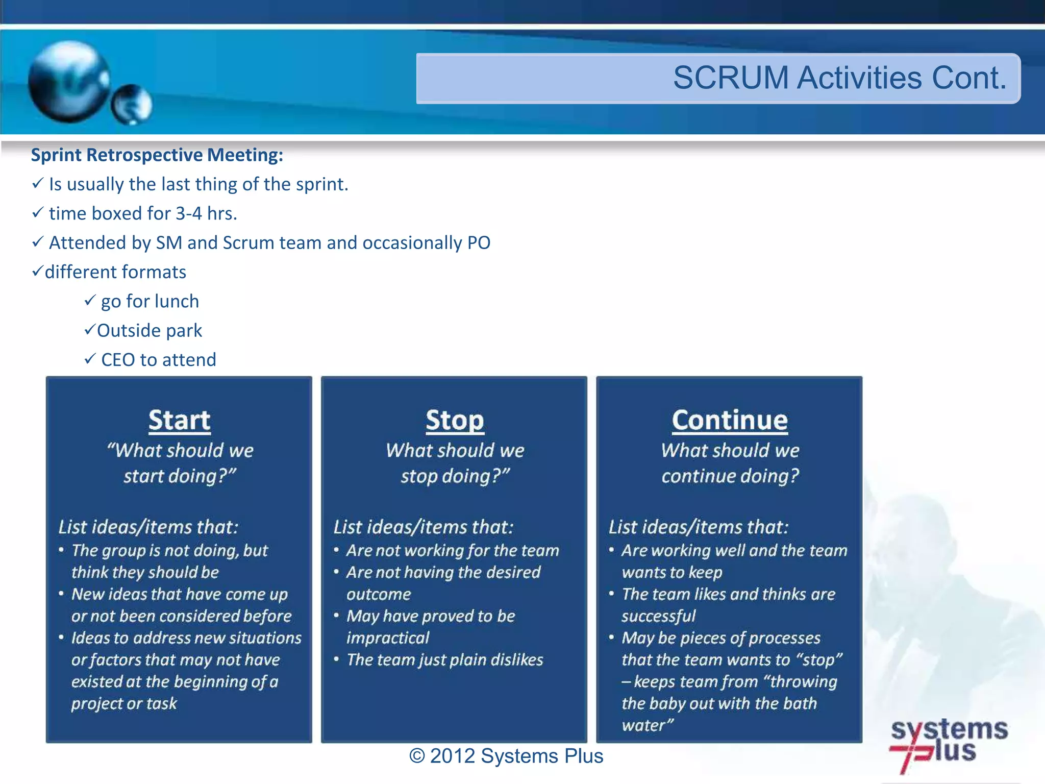 © 2012 Systems Plus
SCRUM Activities Cont.
Sprint Retrospective Meeting:
 Is usually the last thing of the sprint.
 time boxed for 3-4 hrs.
 Attended by SM and Scrum team and occasionally PO
different formats
 go for lunch
Outside park
 CEO to attend
 