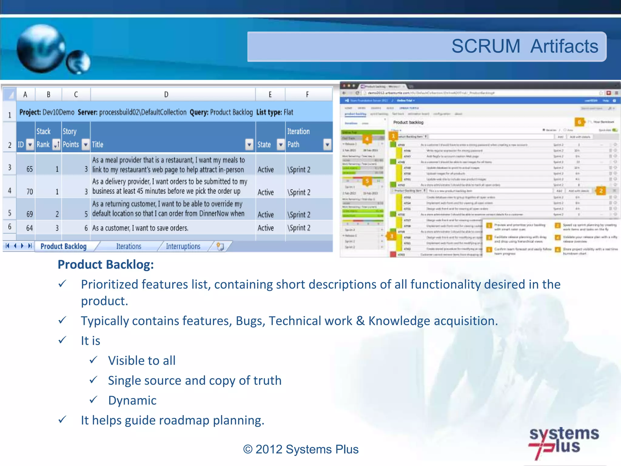 Product Backlog:
 Prioritized features list, containing short descriptions of all functionality desired in the
product.
 Typically contains features, Bugs, Technical work & Knowledge acquisition.
 It is
 Visible to all
 Single source and copy of truth
 Dynamic
 It helps guide roadmap planning.
© 2012 Systems Plus
SCRUM Artifacts
 