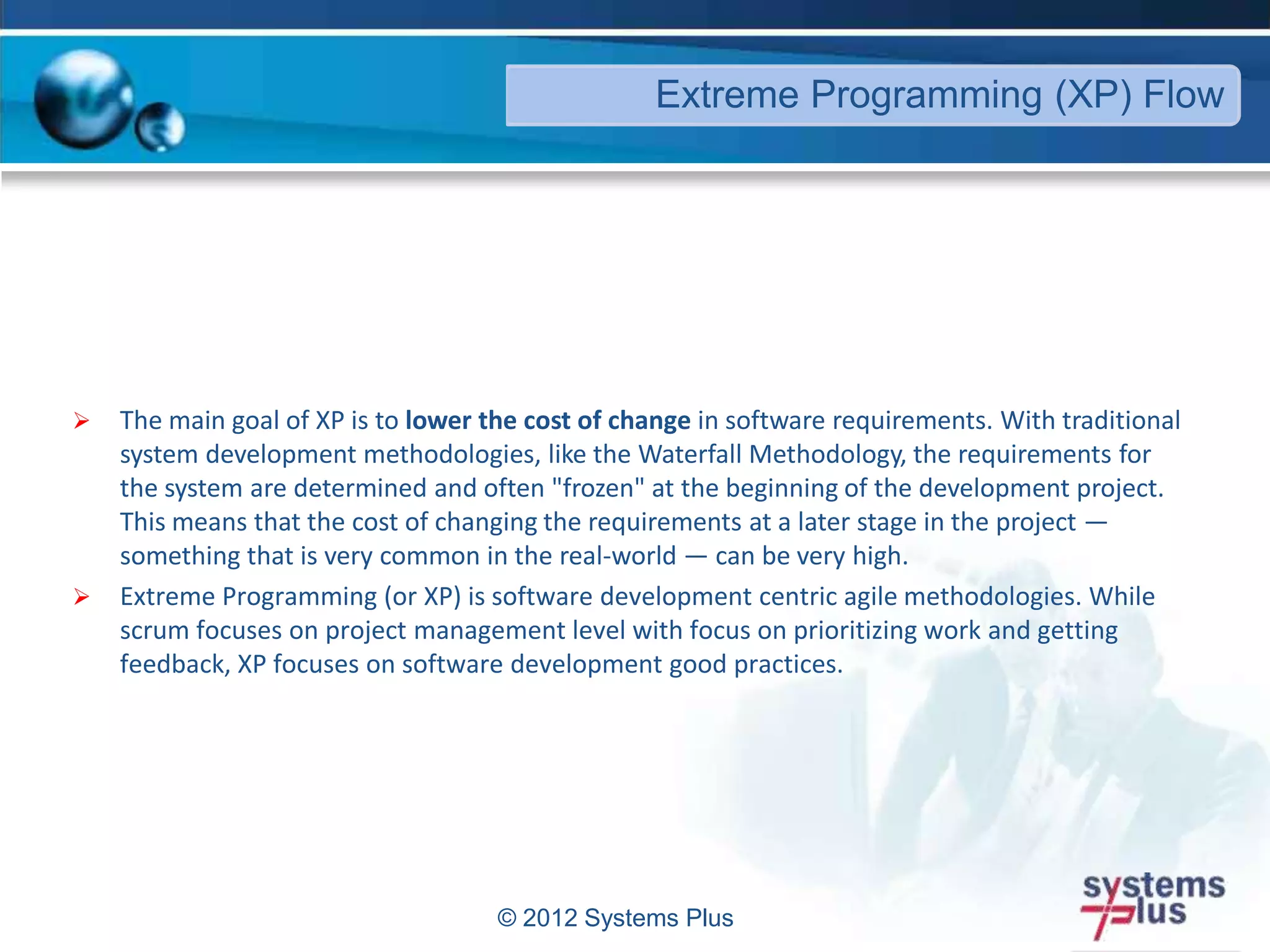 © 2012 Systems Plus
 The main goal of XP is to lower the cost of change in software requirements. With traditional
system development methodologies, like the Waterfall Methodology, the requirements for
the system are determined and often "frozen" at the beginning of the development project.
This means that the cost of changing the requirements at a later stage in the project —
something that is very common in the real-world — can be very high.
 Extreme Programming (or XP) is software development centric agile methodologies. While
scrum focuses on project management level with focus on prioritizing work and getting
feedback, XP focuses on software development good practices.
Extreme Programming (XP) Flow
 
