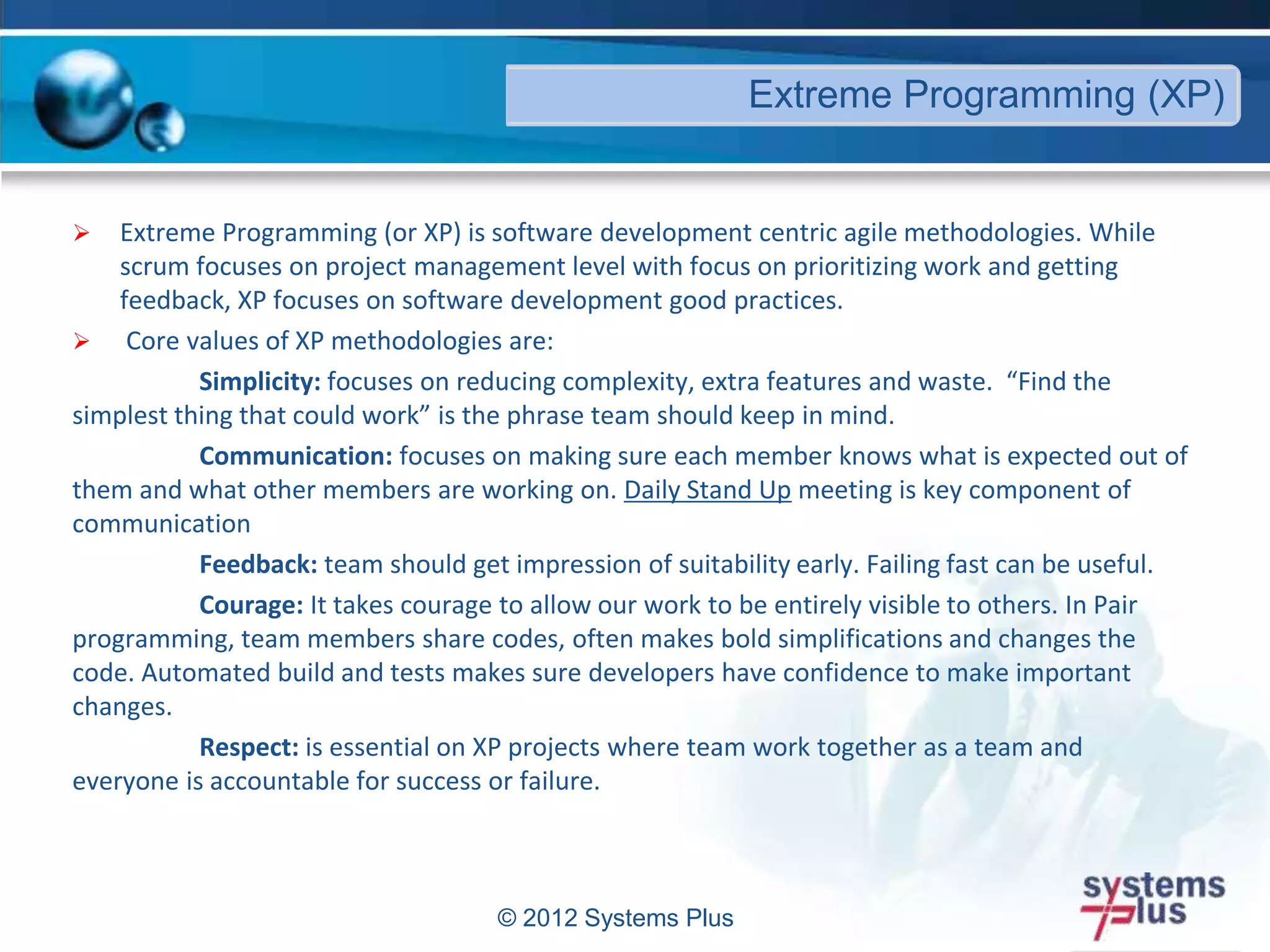  Extreme Programming (or XP) is software development centric agile methodologies. While
scrum focuses on project management level with focus on prioritizing work and getting
feedback, XP focuses on software development good practices.
 Core values of XP methodologies are:
Simplicity: focuses on reducing complexity, extra features and waste. “Find the
simplest thing that could work” is the phrase team should keep in mind.
Communication: focuses on making sure each member knows what is expected out of
them and what other members are working on. Daily Stand Up meeting is key component of
communication
Feedback: team should get impression of suitability early. Failing fast can be useful.
Courage: It takes courage to allow our work to be entirely visible to others. In Pair
programming, team members share codes, often makes bold simplifications and changes the
code. Automated build and tests makes sure developers have confidence to make important
changes.
Respect: is essential on XP projects where team work together as a team and
everyone is accountable for success or failure.
© 2012 Systems Plus
Extreme Programming (XP)
 