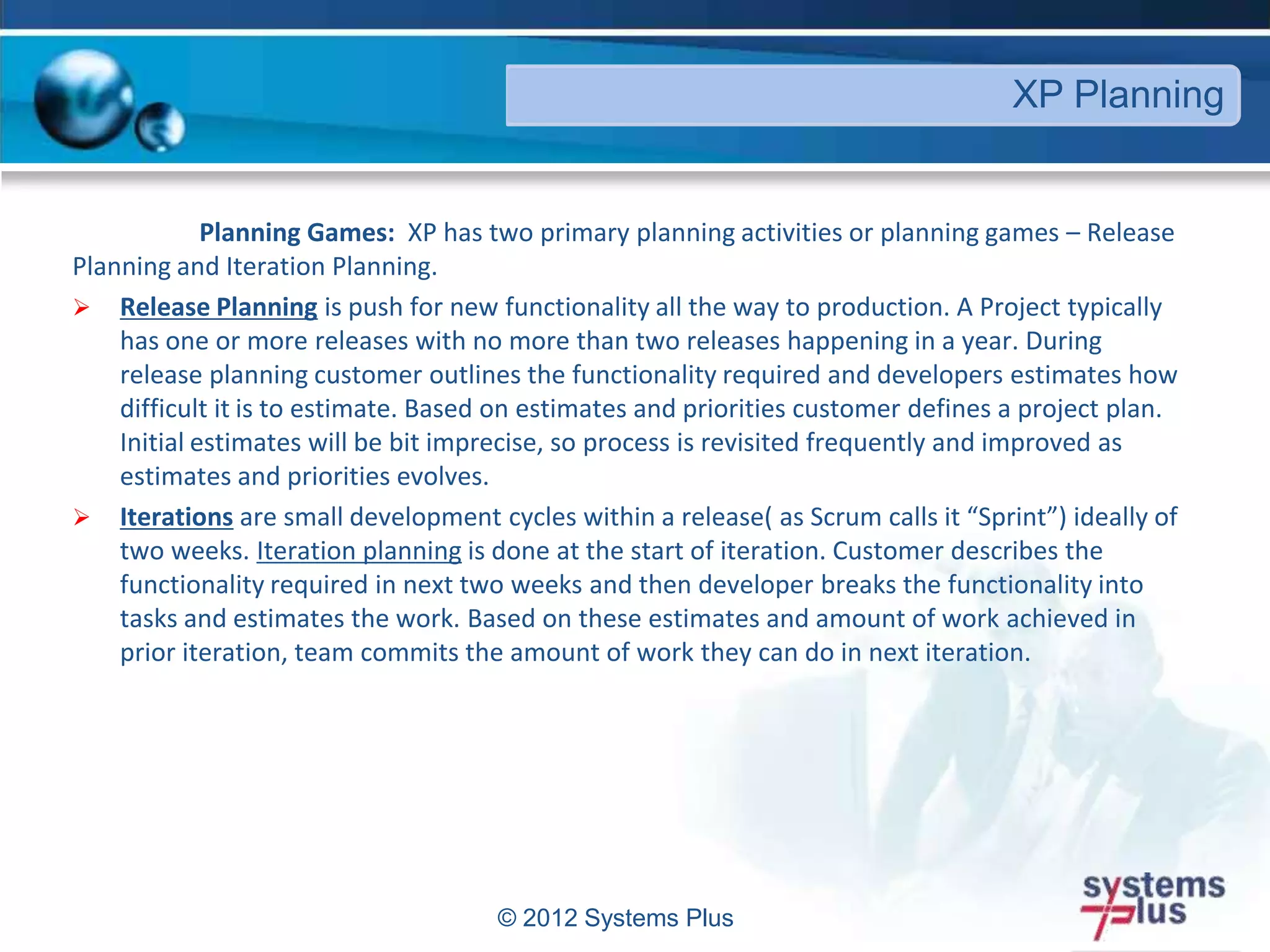 Planning Games: XP has two primary planning activities or planning games – Release
Planning and Iteration Planning.
 Release Planning is push for new functionality all the way to production. A Project typically
has one or more releases with no more than two releases happening in a year. During
release planning customer outlines the functionality required and developers estimates how
difficult it is to estimate. Based on estimates and priorities customer defines a project plan.
Initial estimates will be bit imprecise, so process is revisited frequently and improved as
estimates and priorities evolves.
 Iterations are small development cycles within a release( as Scrum calls it “Sprint”) ideally of
two weeks. Iteration planning is done at the start of iteration. Customer describes the
functionality required in next two weeks and then developer breaks the functionality into
tasks and estimates the work. Based on these estimates and amount of work achieved in
prior iteration, team commits the amount of work they can do in next iteration.
© 2012 Systems Plus
XP Planning
 