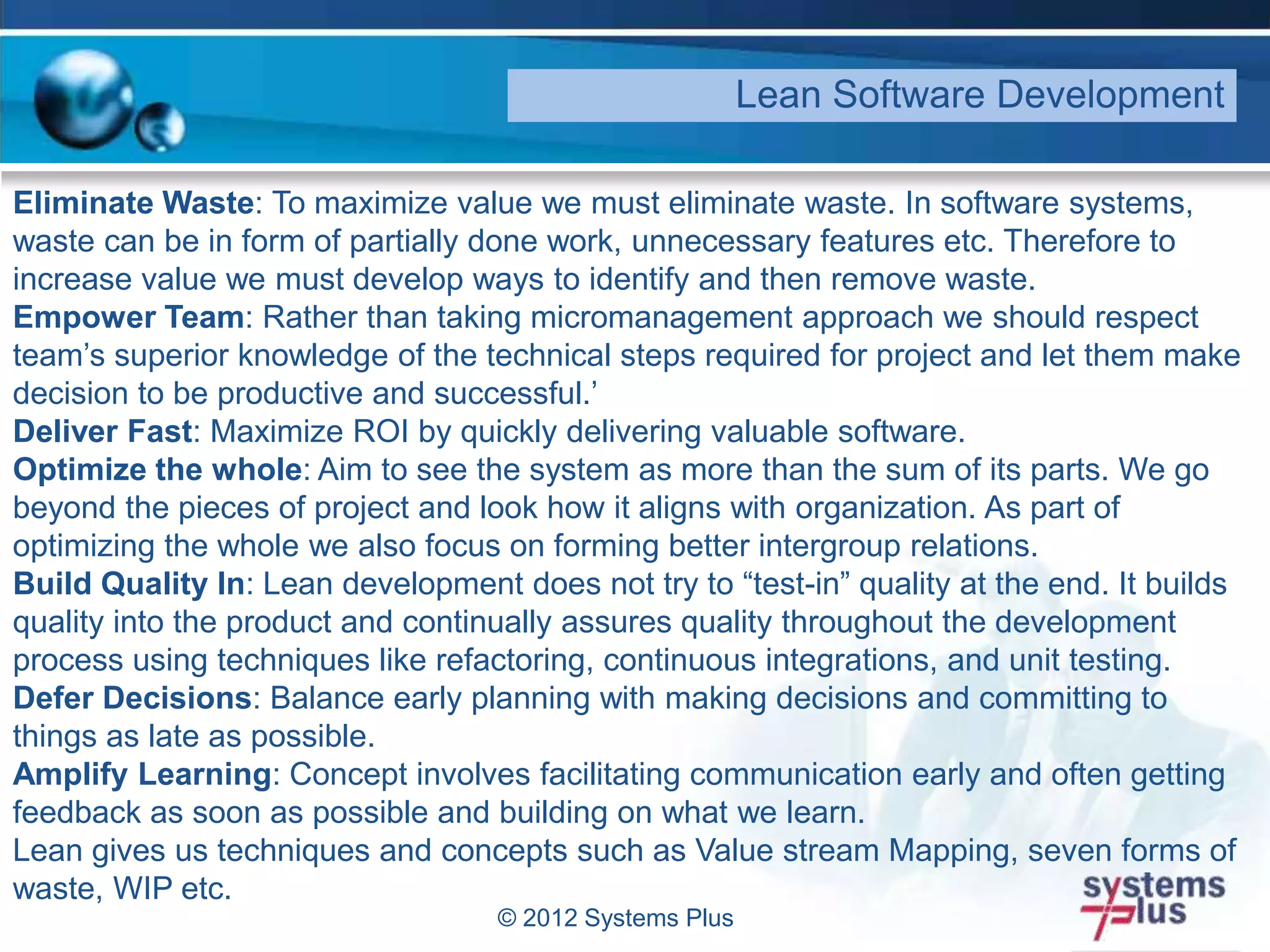 © 2012 Systems Plus
Lean Software Development
Eliminate Waste: To maximize value we must eliminate waste. In software systems,
waste can be in form of partially done work, unnecessary features etc. Therefore to
increase value we must develop ways to identify and then remove waste.
Empower Team: Rather than taking micromanagement approach we should respect
team’s superior knowledge of the technical steps required for project and let them make
decision to be productive and successful.’
Deliver Fast: Maximize ROI by quickly delivering valuable software.
Optimize the whole: Aim to see the system as more than the sum of its parts. We go
beyond the pieces of project and look how it aligns with organization. As part of
optimizing the whole we also focus on forming better intergroup relations.
Build Quality In: Lean development does not try to “test-in” quality at the end. It builds
quality into the product and continually assures quality throughout the development
process using techniques like refactoring, continuous integrations, and unit testing.
Defer Decisions: Balance early planning with making decisions and committing to
things as late as possible.
Amplify Learning: Concept involves facilitating communication early and often getting
feedback as soon as possible and building on what we learn.
Lean gives us techniques and concepts such as Value stream Mapping, seven forms of
waste, WIP etc.
 