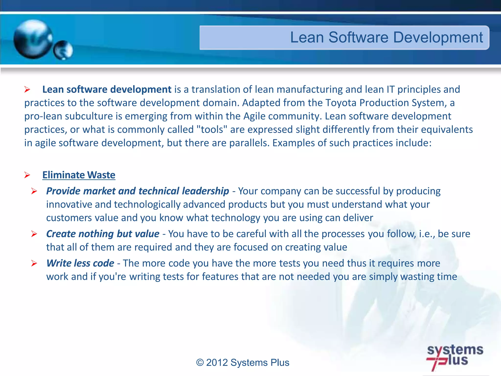© 2012 Systems Plus
 Lean software development is a translation of lean manufacturing and lean IT principles and
practices to the software development domain. Adapted from the Toyota Production System, a
pro-lean subculture is emerging from within the Agile community. Lean software development
practices, or what is commonly called "tools" are expressed slight differently from their equivalents
in agile software development, but there are parallels. Examples of such practices include:
 Eliminate Waste
 Provide market and technical leadership - Your company can be successful by producing
innovative and technologically advanced products but you must understand what your
customers value and you know what technology you are using can deliver
 Create nothing but value - You have to be careful with all the processes you follow, i.e., be sure
that all of them are required and they are focused on creating value
 Write less code - The more code you have the more tests you need thus it requires more
work and if you're writing tests for features that are not needed you are simply wasting time
Lean Software Development
 