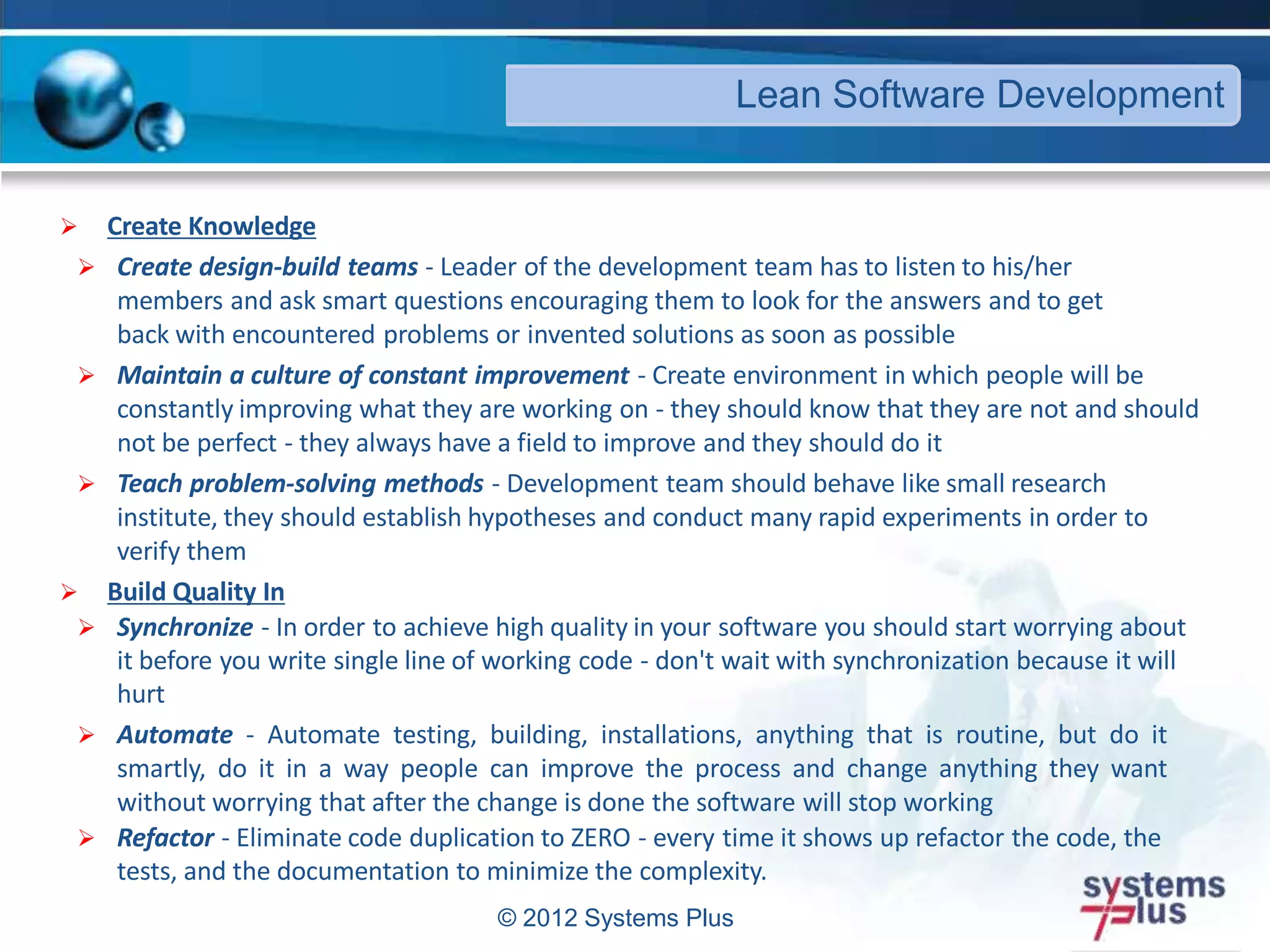 © 2012 Systems Plus
 Create Knowledge
 Create design-build teams - Leader of the development team has to listen to his/her
members and ask smart questions encouraging them to look for the answers and to get
back with encountered problems or invented solutions as soon as possible
 Maintain a culture of constant improvement - Create environment in which people will be
constantly improving what they are working on - they should know that they are not and should
not be perfect - they always have a field to improve and they should do it
 Teach problem-solving methods - Development team should behave like small research
institute, they should establish hypotheses and conduct many rapid experiments in order to
verify them
 Build Quality In
 Synchronize - In order to achieve high quality in your software you should start worrying about
it before you write single line of working code - don't wait with synchronization because it will
hurt
 Automate - Automate testing, building, installations, anything that is routine, but do it
smartly, do it in a way people can improve the process and change anything they want
without worrying that after the change is done the software will stop working
 Refactor - Eliminate code duplication to ZERO - every time it shows up refactor the code, the
tests, and the documentation to minimize the complexity.
Lean Software Development
 