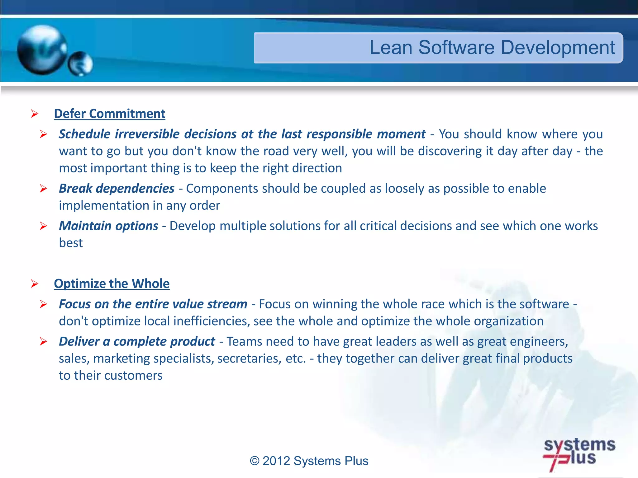 © 2012 Systems Plus
 Defer Commitment
 Schedule irreversible decisions at the last responsible moment - You should know where you
want to go but you don't know the road very well, you will be discovering it day after day - the
most important thing is to keep the right direction
 Break dependencies - Components should be coupled as loosely as possible to enable
implementation in any order
 Maintain options - Develop multiple solutions for all critical decisions and see which one works
best
 Optimize the Whole
 Focus on the entire value stream - Focus on winning the whole race which is the software -
don't optimize local inefficiencies, see the whole and optimize the whole organization
 Deliver a complete product - Teams need to have great leaders as well as great engineers,
sales, marketing specialists, secretaries, etc. - they together can deliver great final products
to their customers
Lean Software Development
 