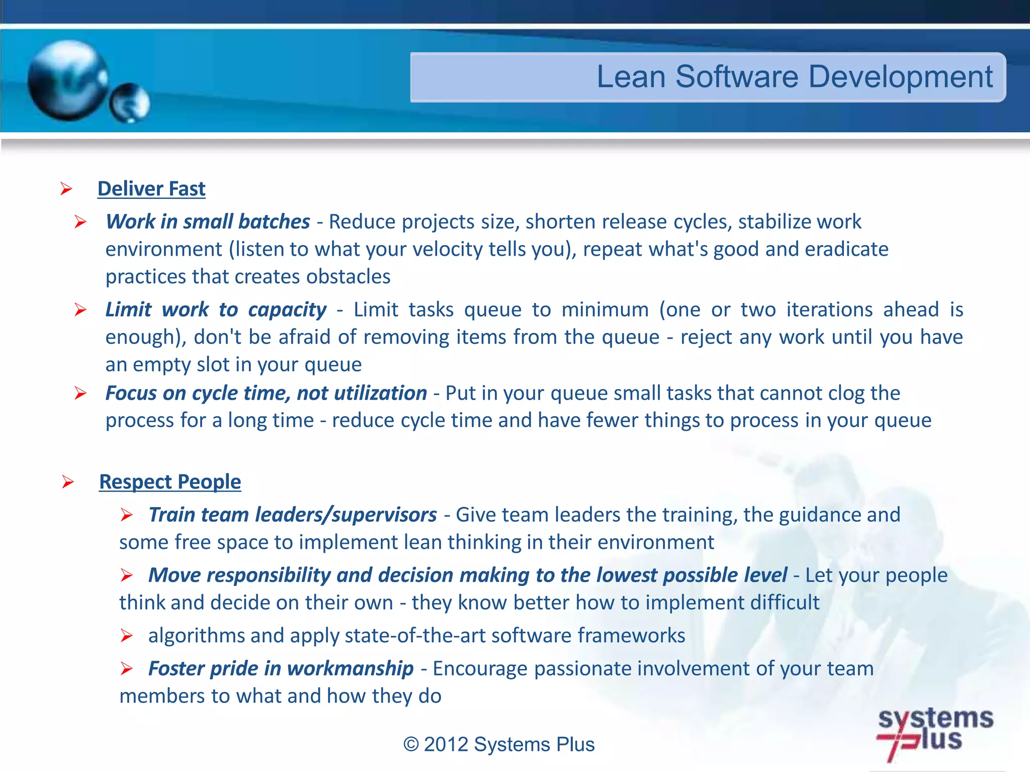 © 2012 Systems Plus
 Deliver Fast
 Work in small batches - Reduce projects size, shorten release cycles, stabilize work
environment (listen to what your velocity tells you), repeat what's good and eradicate
practices that creates obstacles
 Limit work to capacity - Limit tasks queue to minimum (one or two iterations ahead is
enough), don't be afraid of removing items from the queue - reject any work until you have
an empty slot in your queue
 Focus on cycle time, not utilization - Put in your queue small tasks that cannot clog the
process for a long time - reduce cycle time and have fewer things to process in your queue
 Respect People
 Train team leaders/supervisors - Give team leaders the training, the guidance and
some free space to implement lean thinking in their environment
 Move responsibility and decision making to the lowest possible level - Let your people
think and decide on their own - they know better how to implement difficult
 algorithms and apply state-of-the-art software frameworks
 Foster pride in workmanship - Encourage passionate involvement of your team
members to what and how they do
Lean Software Development
 