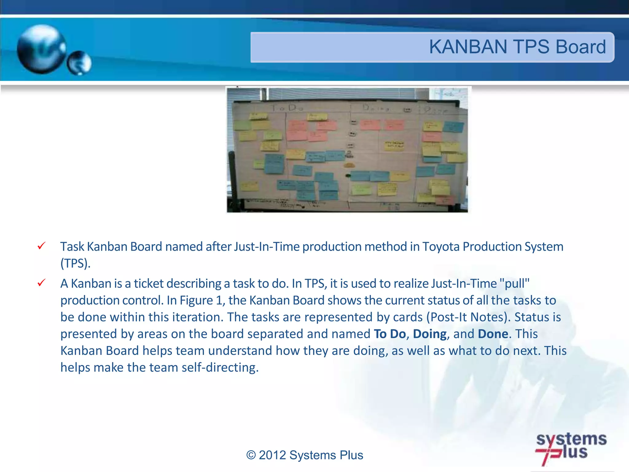  Task Kanban Board named after Just-In-Timeproduction method in Toyota Production System
(TPS).
 A Kanban is a ticket describing a task to do. In TPS, it is used to realize Just-In-Time"pull"
production control. In Figure 1, the Kanban Board shows the current status of all the tasks to
be done within this iteration. The tasks are represented by cards (Post-It Notes). Status is
presented by areas on the board separated and named To Do, Doing, and Done. This
Kanban Board helps team understand how they are doing, as well as what to do next. This
helps make the team self-directing.
© 2012 Systems Plus
KANBAN TPS Board
 