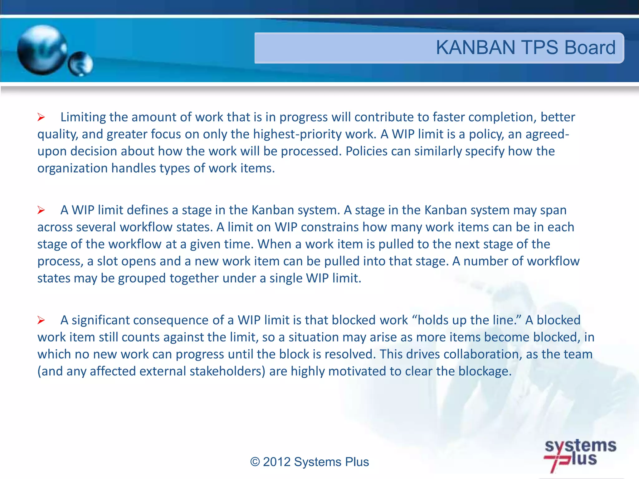  Limiting the amount of work that is in progress will contribute to faster completion, better
quality, and greater focus on only the highest-priority work. A WIP limit is a policy, an agreed-
upon decision about how the work will be processed. Policies can similarly specify how the
organization handles types of work items.
 A WIP limit defines a stage in the Kanban system. A stage in the Kanban system may span
across several workflow states. A limit on WIP constrains how many work items can be in each
stage of the workflow at a given time. When a work item is pulled to the next stage of the
process, a slot opens and a new work item can be pulled into that stage. A number of workflow
states may be grouped together under a single WIP limit.
 A significant consequence of a WIP limit is that blocked work “holds up the line.” A blocked
work item still counts against the limit, so a situation may arise as more items become blocked, in
which no new work can progress until the block is resolved. This drives collaboration, as the team
(and any affected external stakeholders) are highly motivated to clear the blockage.
© 2012 Systems Plus
KANBAN TPS Board
 