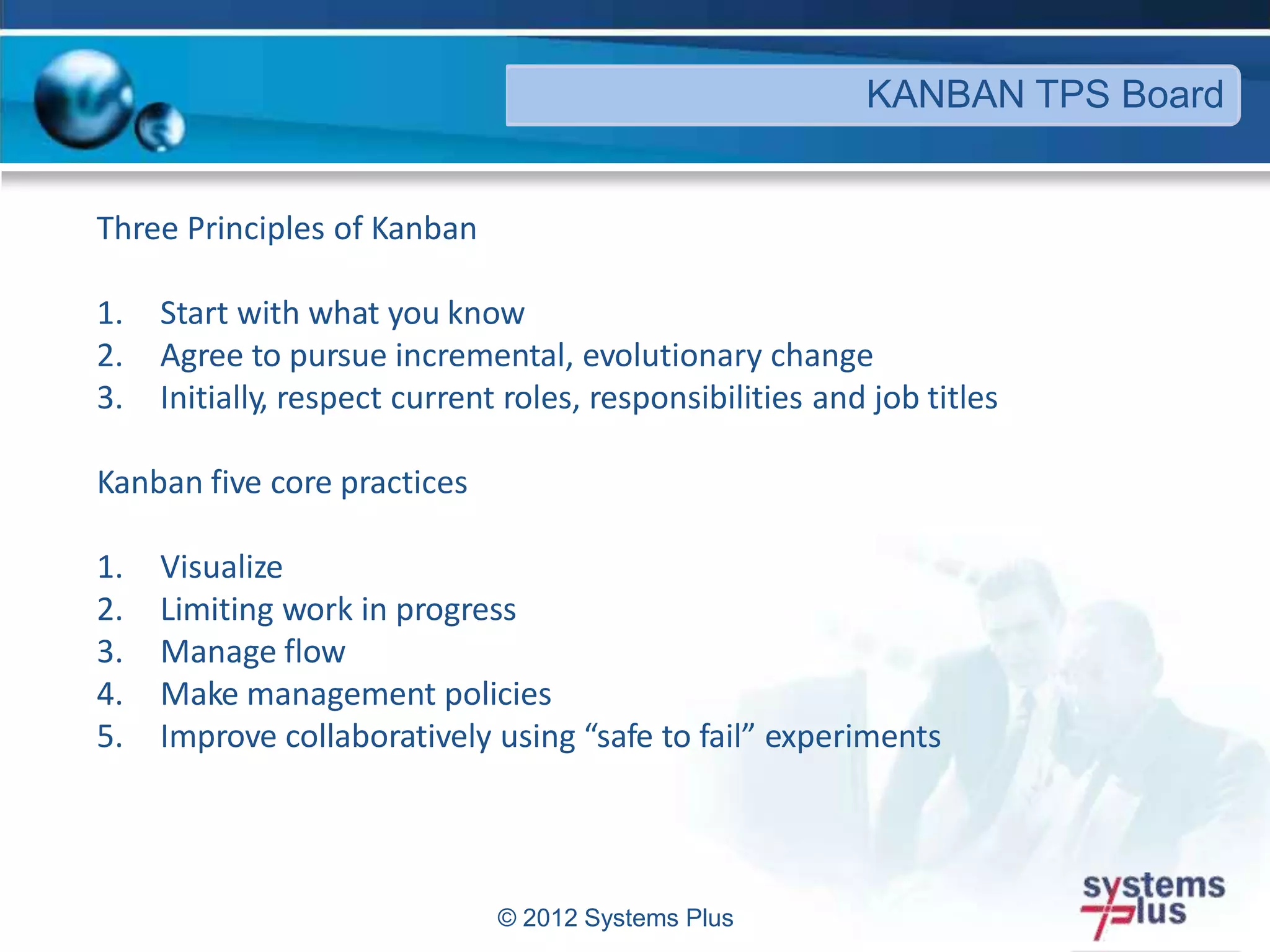 © 2012 Systems Plus
KANBAN TPS Board
Three Principles of Kanban
1. Start with what you know
2. Agree to pursue incremental, evolutionary change
3. Initially, respect current roles, responsibilities and job titles
Kanban five core practices
1. Visualize
2. Limiting work in progress
3. Manage flow
4. Make management policies
5. Improve collaboratively using “safe to fail” experiments
 