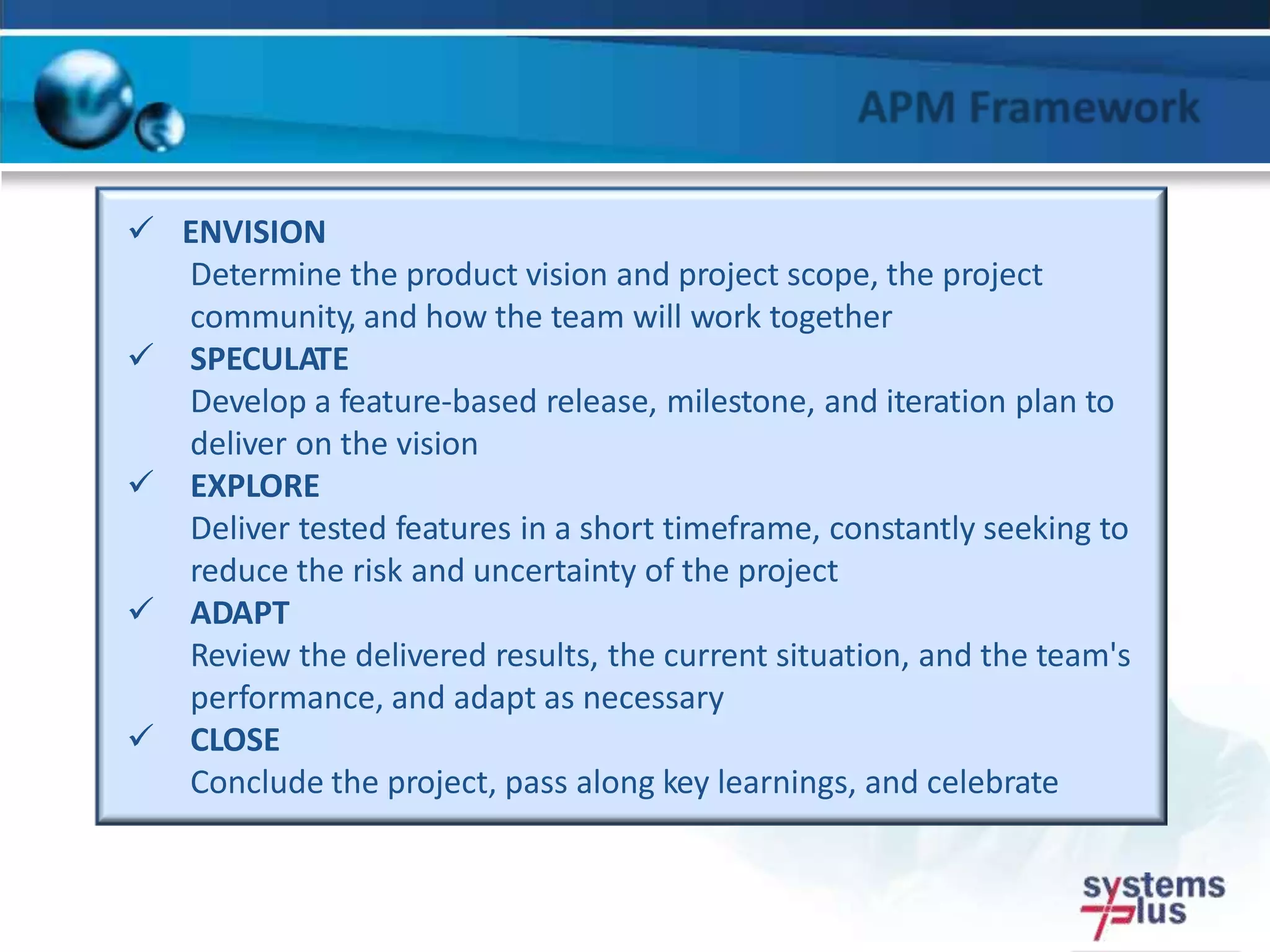  ENVISION
Determine the product vision and project scope, the project
community, and how the team will work together
 SPECULATE
Develop a feature-based release, milestone, and iteration plan to
deliver on the vision
 EXPLORE
Deliver tested features in a short timeframe, constantly seeking to
reduce the risk and uncertainty of the project
 ADAPT
Review the delivered results, the current situation, and the team's
performance, and adapt as necessary
 CLOSE
Conclude the project, pass along key learnings, and celebrate
 