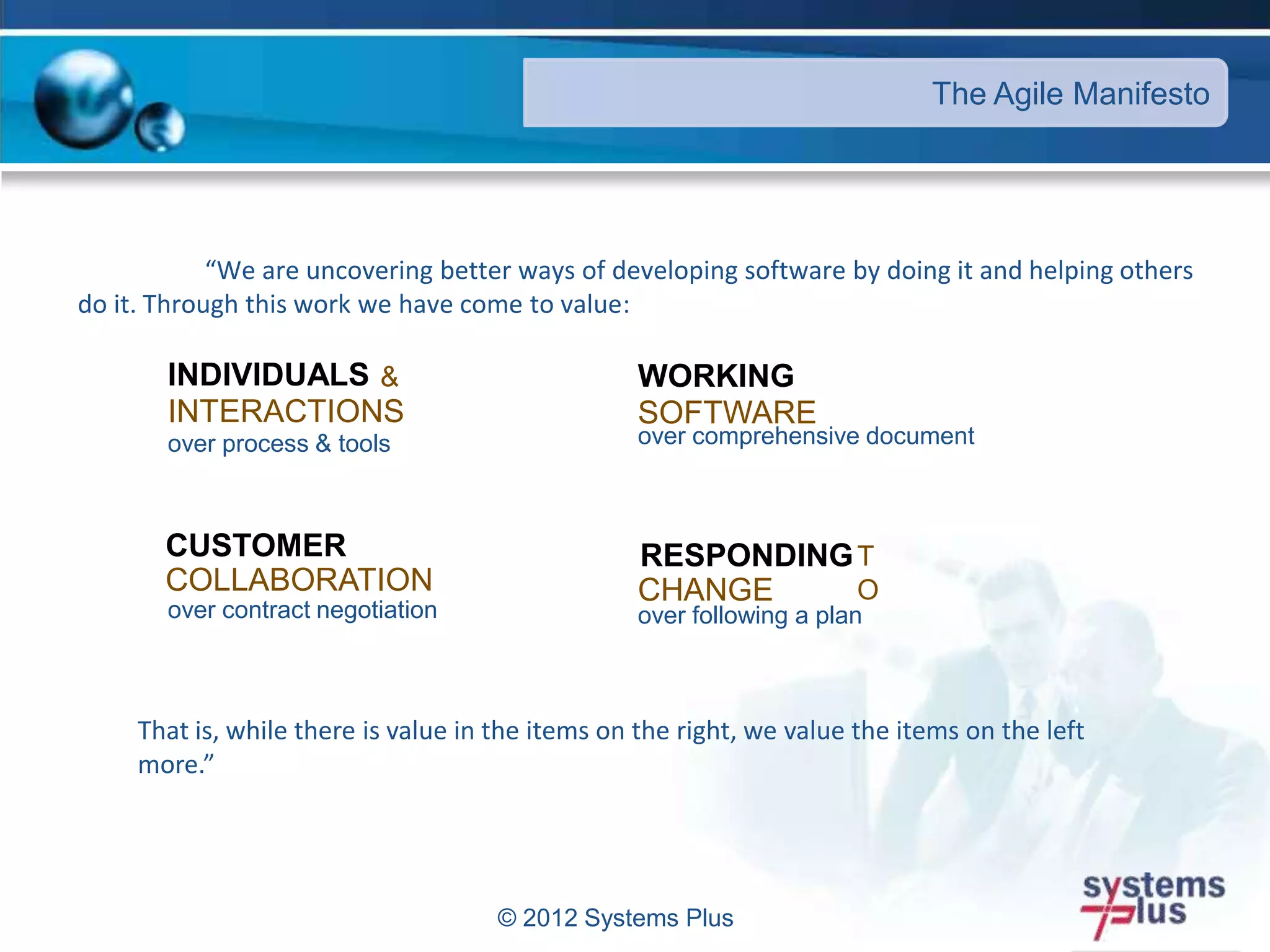 © 2012 Systems Plus
“We are uncovering better ways of developing software by doing it and helping others
do it. Through this work we have come to value:
The Agile Manifesto
INDIVIDUALS &
INTERACTIONS
over process & tools
WORKING
SOFTWARE
over comprehensive document
CUSTOMER
COLLABORATION
over contract negotiation
RESPONDINGT
OCHANGE
over following a plan
That is, while there is value in the items on the right, we value the items on the left
more.”
 