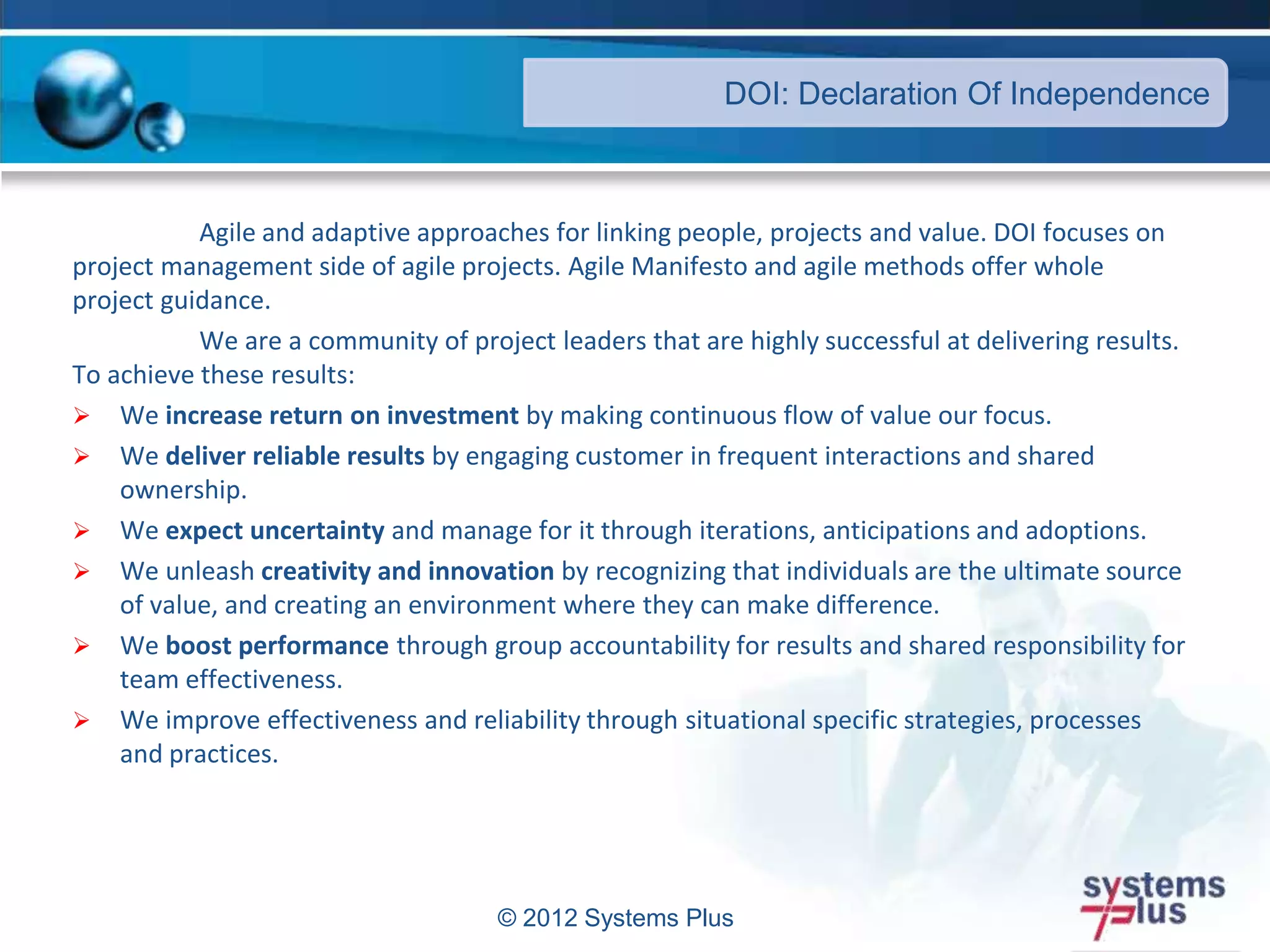 © 2012 Systems Plus
Agile and adaptive approaches for linking people, projects and value. DOI focuses on
project management side of agile projects. Agile Manifesto and agile methods offer whole
project guidance.
We are a community of project leaders that are highly successful at delivering results.
To achieve these results:
 We increase return on investment by making continuous flow of value our focus.
 We deliver reliable results by engaging customer in frequent interactions and shared
ownership.
 We expect uncertainty and manage for it through iterations, anticipations and adoptions.
 We unleash creativity and innovation by recognizing that individuals are the ultimate source
of value, and creating an environment where they can make difference.
 We boost performance through group accountability for results and shared responsibility for
team effectiveness.
 We improve effectiveness and reliability through situational specific strategies, processes
and practices.
DOI: Declaration Of Independence
 