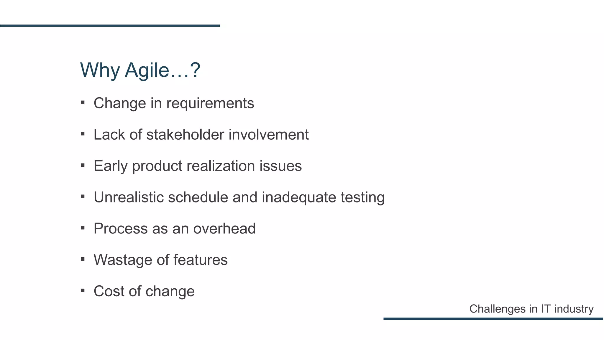 Why Agile…?
▪ Change in requirements
▪ Lack of stakeholder involvement
▪ Early product realization issues
▪ Unrealistic schedule and inadequate testing
▪ Process as an overhead
▪ Wastage of features
▪ Cost of change
Challenges in IT industry
 