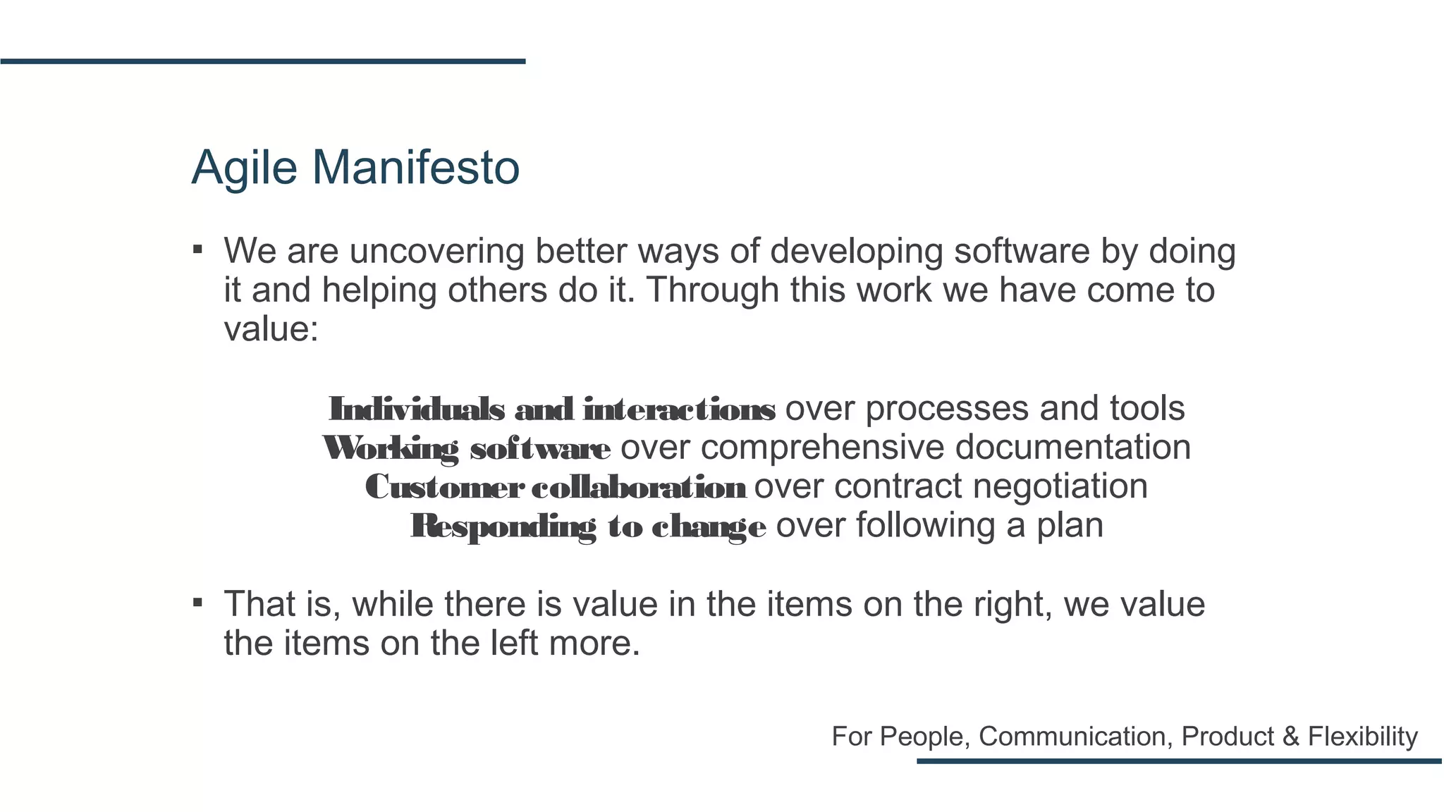Agile Manifesto
▪ We are uncovering better ways of developing software by doing
it and helping others do it. Through this work we have come to
value:
Individuals and interactions over processes and tools
Working software over comprehensive documentation
Customercollaboration over contract negotiation
Responding to change over following a plan
▪ That is, while there is value in the items on the right, we value
the items on the left more.
For People, Communication, Product & Flexibility
 