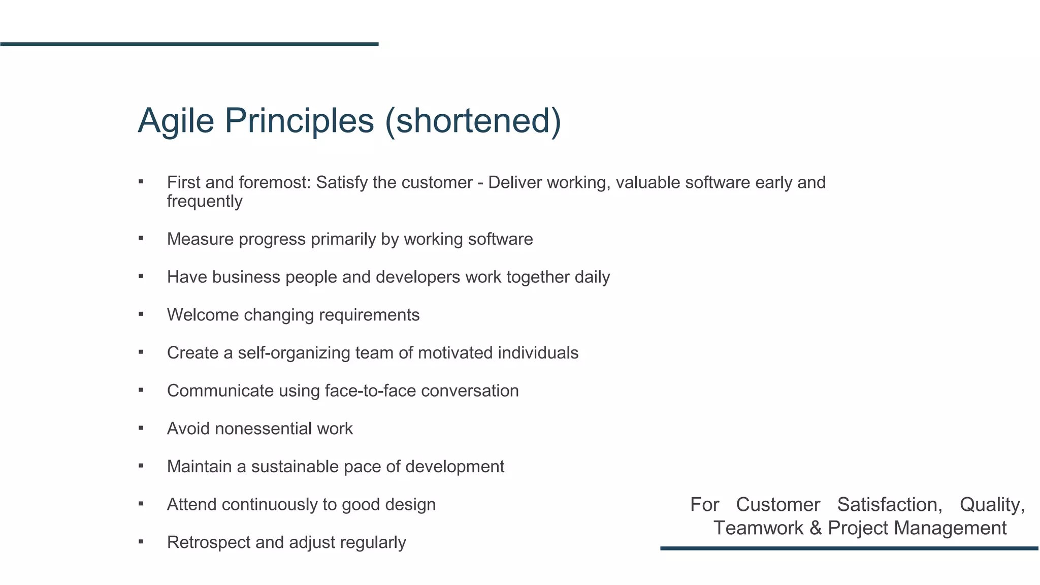 Agile Principles (shortened)
▪ First and foremost: Satisfy the customer - Deliver working, valuable software early and
frequently
▪ Measure progress primarily by working software
▪ Have business people and developers work together daily
▪ Welcome changing requirements
▪ Create a self-organizing team of motivated individuals
▪ Communicate using face-to-face conversation
▪ Avoid nonessential work
▪ Maintain a sustainable pace of development
▪ Attend continuously to good design
▪ Retrospect and adjust regularly
For Customer Satisfaction, Quality,
Teamwork & Project Management
 